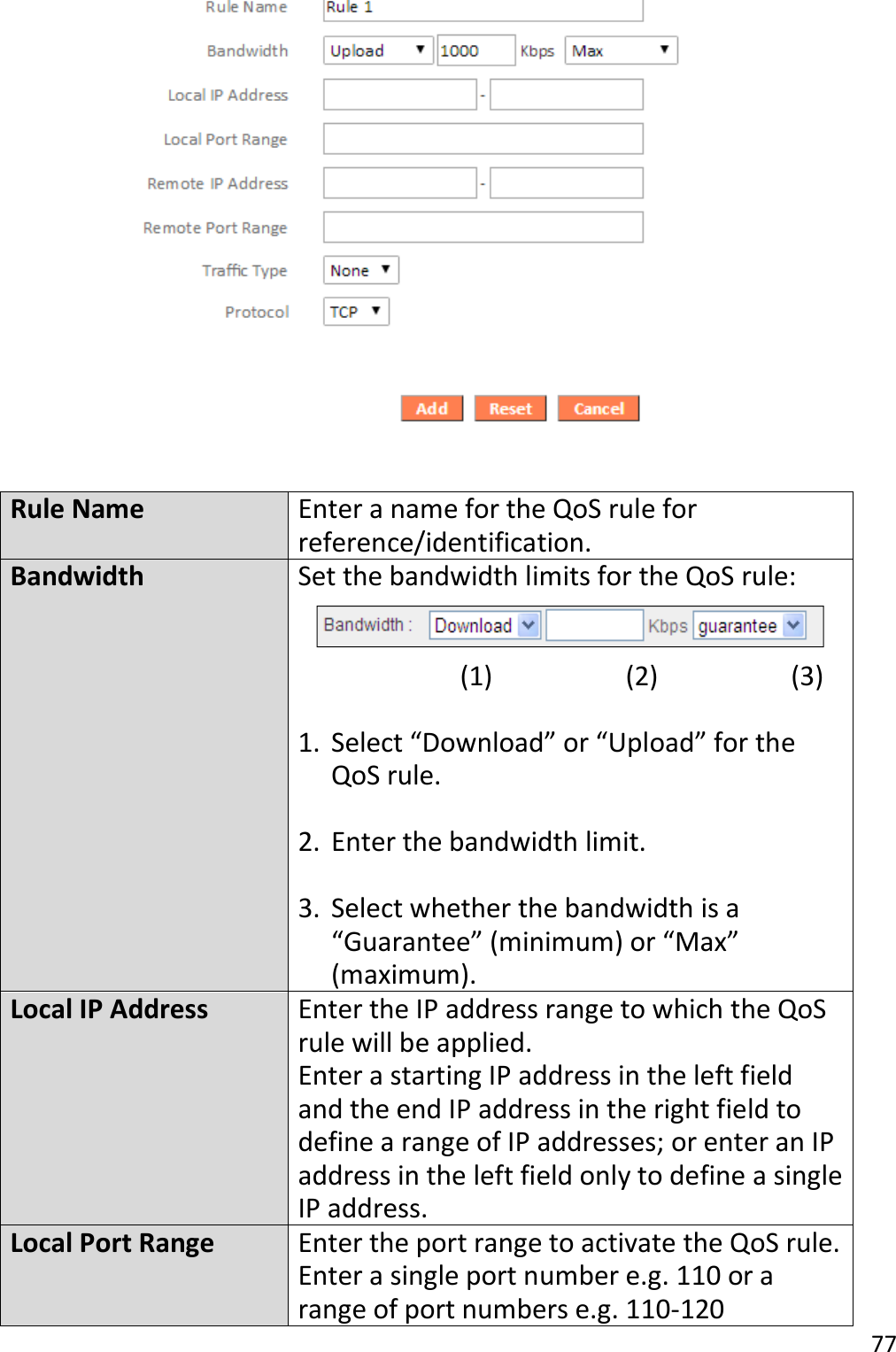 77    Rule Name Enter a name for the QoS rule for reference/identification. Bandwidth Set the bandwidth limits for the QoS rule:                        (1)                  (2)                  (3)  1. Select “Download” or “Upload” for the QoS rule.  2. Enter the bandwidth limit.  3. Select whether the bandwidth is a “Guarantee” (minimum) or “Max” (maximum). Local IP Address Enter the IP address range to which the QoS rule will be applied. Enter a starting IP address in the left field and the end IP address in the right field to define a range of IP addresses; or enter an IP address in the left field only to define a single IP address. Local Port Range Enter the port range to activate the QoS rule. Enter a single port number e.g. 110 or a range of port numbers e.g. 110-120 