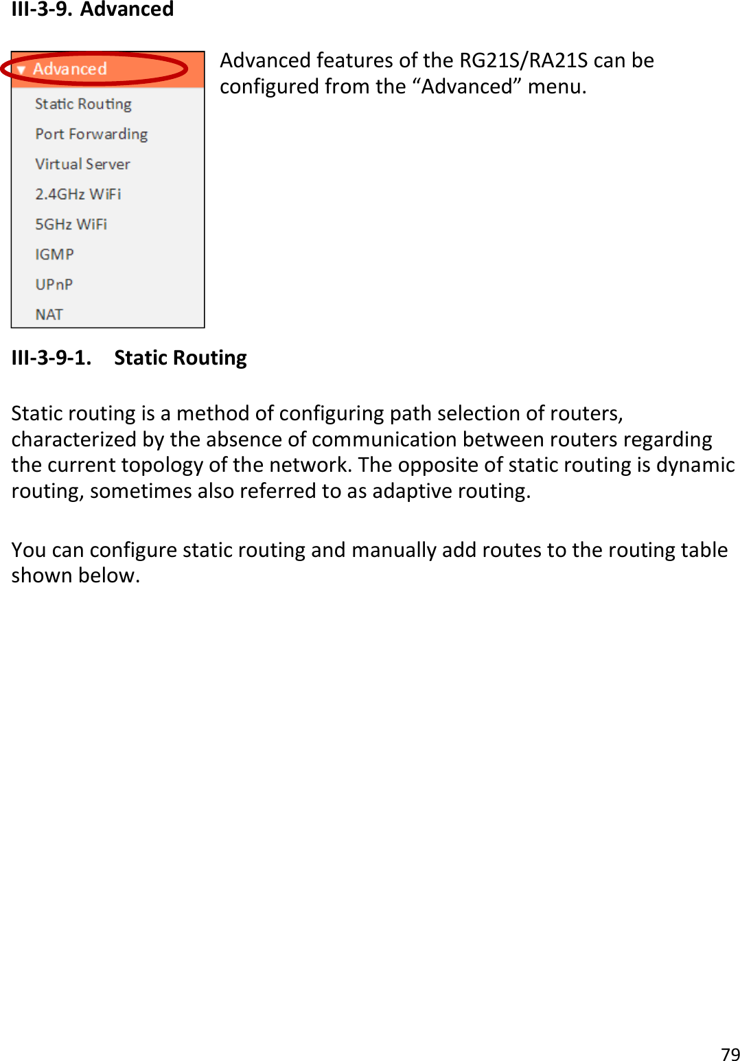 79  III-3-9. Advanced  Advanced features of the RG21S/RA21S can be configured from the “Advanced” menu.          III-3-9-1.  Static Routing  Static routing is a method of configuring path selection of routers, characterized by the absence of communication between routers regarding the current topology of the network. The opposite of static routing is dynamic routing, sometimes also referred to as adaptive routing.  You can configure static routing and manually add routes to the routing table shown below.  
