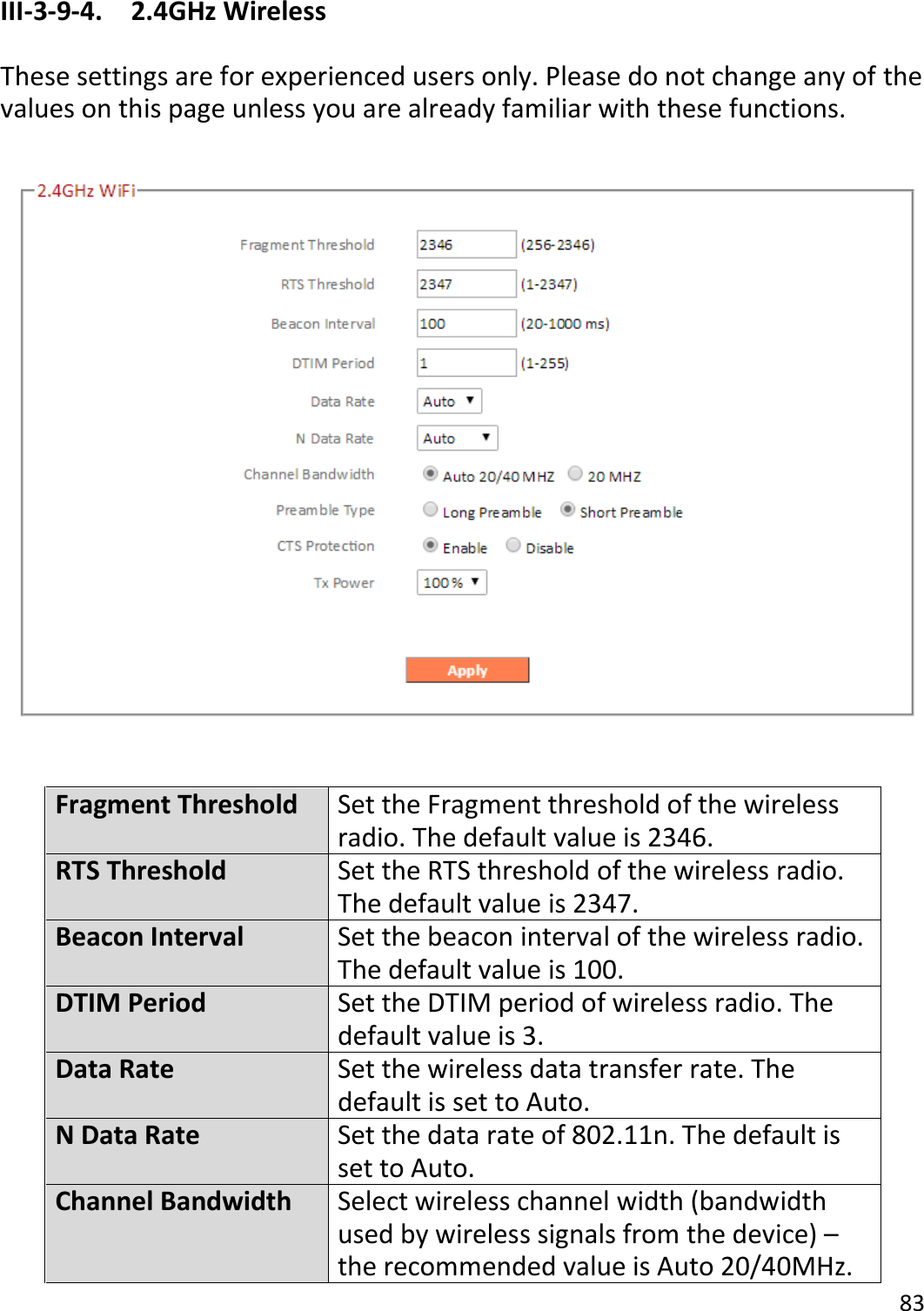 83   III-3-9-4.  2.4GHz Wireless  These settings are for experienced users only. Please do not change any of the values on this page unless you are already familiar with these functions.    Fragment Threshold Set the Fragment threshold of the wireless radio. The default value is 2346. RTS Threshold Set the RTS threshold of the wireless radio. The default value is 2347. Beacon Interval Set the beacon interval of the wireless radio. The default value is 100. DTIM Period Set the DTIM period of wireless radio. The default value is 3. Data Rate Set the wireless data transfer rate. The default is set to Auto. N Data Rate Set the data rate of 802.11n. The default is set to Auto. Channel Bandwidth Select wireless channel width (bandwidth used by wireless signals from the device) – the recommended value is Auto 20/40MHz. 