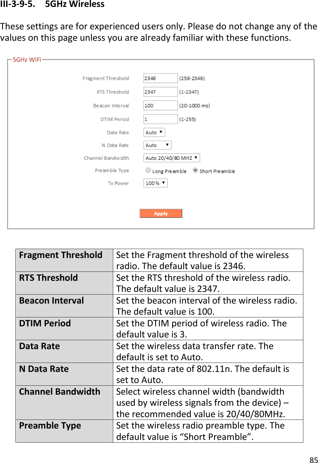 85  III-3-9-5.  5GHz Wireless  These settings are for experienced users only. Please do not change any of the values on this page unless you are already familiar with these functions.    Fragment Threshold Set the Fragment threshold of the wireless radio. The default value is 2346. RTS Threshold Set the RTS threshold of the wireless radio. The default value is 2347. Beacon Interval Set the beacon interval of the wireless radio. The default value is 100. DTIM Period Set the DTIM period of wireless radio. The default value is 3. Data Rate Set the wireless data transfer rate. The default is set to Auto. N Data Rate Set the data rate of 802.11n. The default is set to Auto. Channel Bandwidth Select wireless channel width (bandwidth used by wireless signals from the device) – the recommended value is 20/40/80MHz. Preamble Type Set the wireless radio preamble type. The default value is “Short Preamble”. 