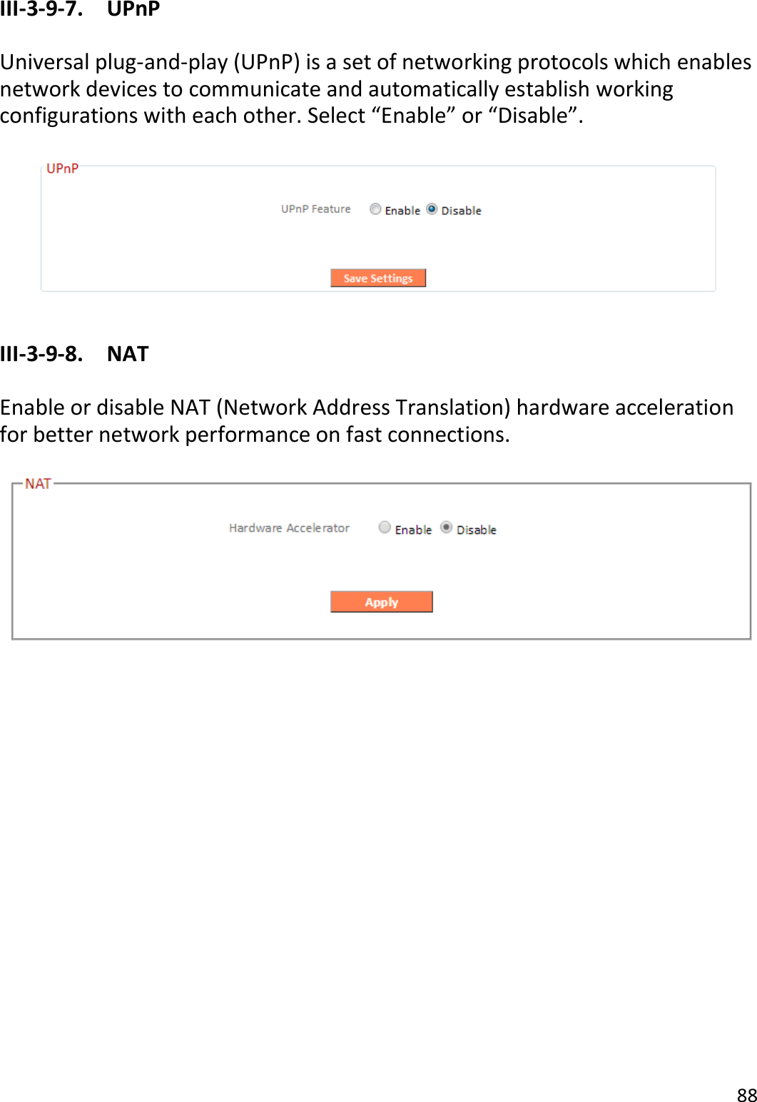 88  III-3-9-7.  UPnP  Universal plug-and-play (UPnP) is a set of networking protocols which enables network devices to communicate and automatically establish working configurations with each other. Select “Enable” or “Disable”.    III-3-9-8.  NAT  Enable or disable NAT (Network Address Translation) hardware acceleration for better network performance on fast connections.      