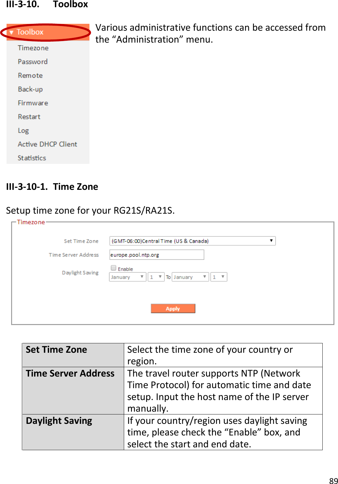89  III-3-10.  Toolbox  Various administrative functions can be accessed from the “Administration” menu.            III-3-10-1.  Time Zone  Setup time zone for your RG21S/RA21S.   Set Time Zone Select the time zone of your country or region. Time Server Address The travel router supports NTP (Network Time Protocol) for automatic time and date setup. Input the host name of the IP server manually. Daylight Saving If your country/region uses daylight saving time, please check the “Enable” box, and select the start and end date.  