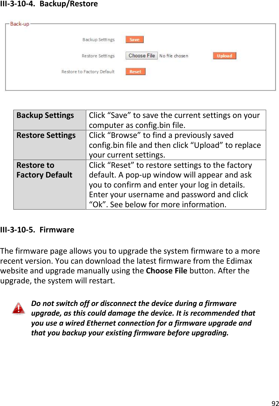92  III-3-10-4.  Backup/Restore    Backup Settings Click “Save” to save the current settings on your computer as config.bin file. Restore Settings Click “Browse” to find a previously saved config.bin file and then click “Upload” to replace your current settings. Restore to Factory Default Click “Reset” to restore settings to the factory default. A pop-up window will appear and ask you to confirm and enter your log in details. Enter your username and password and click “Ok”. See below for more information.  III-3-10-5.  Firmware  The firmware page allows you to upgrade the system firmware to a more recent version. You can download the latest firmware from the Edimax website and upgrade manually using the Choose File button. After the upgrade, the system will restart.  Do not switch off or disconnect the device during a firmware upgrade, as this could damage the device. It is recommended that you use a wired Ethernet connection for a firmware upgrade and that you backup your existing firmware before upgrading.  