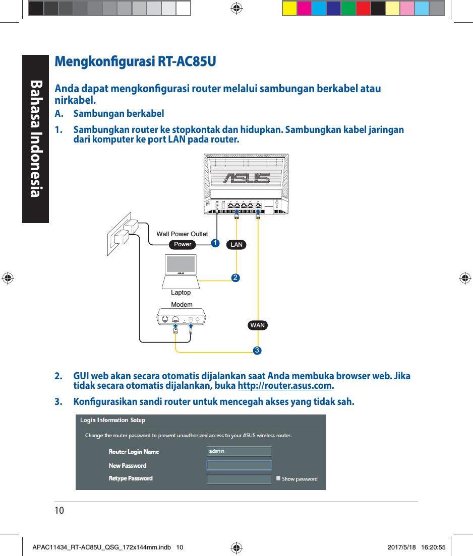 10Bahasa IndonesiaMengkongurasi RT-AC85UAnda dapat mengkongurasi router melalui sambungan berkabel atau nirkabel.A. Sambungan berkabel1.  Sambungkan router ke stopkontak dan hidupkan. Sambungkan kabel jaringan dari komputer ke port LAN pada router.2.  GUI web akan secara otomatis dijalankan saat Anda membuka browser web. Jika tidak secara otomatis dijalankan, buka http://router.asus.com.3.  Kongurasikan sandi router untuk mencegah akses yang tidak sah.ModemWall Power Outlet3LINE LAN RESET PWR1WANPowerLaptopLAN2APAC11434_RT-AC85U_QSG_172x144mm.indb   10 2017/5/18   16:20:55