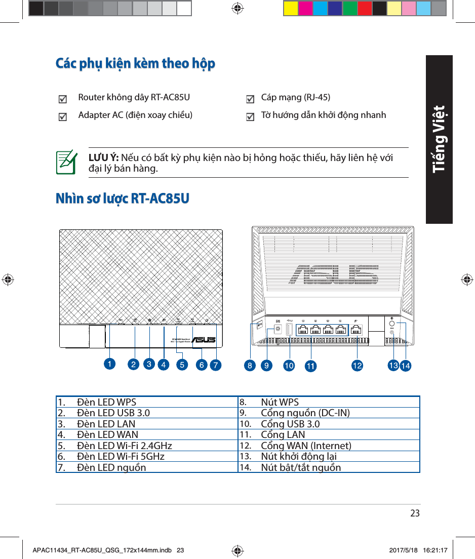 23Tiếng ViệtNhìn sơ lược RT-AC85ULƯU Ý: Nếu có bất kỳ phụ kiện nào bị hỏng hoặc thiếu, hãy liên hệ với đại lý bán hàng.Các phụ kiện kèm theo hộpRouter không dây RT-AC85U Cáp mạng (RJ-45) Adapter AC (điện xoay chiều)  Tờ hướng dẫn khởi động nhanh 1. Đèn LED WPS 8. Nút WPS 2. Đèn LED USB 3.0 9. Cổng nguồn (DC-IN) 3. Đèn LED LAN  10. Cổng USB 3.04. Đèn LED WAN 11. Cổng LAN5. Đèn LED Wi-Fi 2.4GHz 12. Cổng WAN (Internet) 6. Đèn LED Wi-Fi 5GHz 13. Nút khởi động lại 7. Đèn LED nguồn  14. Nút bật/tắt nguồnAPAC11434_RT-AC85U_QSG_172x144mm.indb   23 2017/5/18   16:21:17