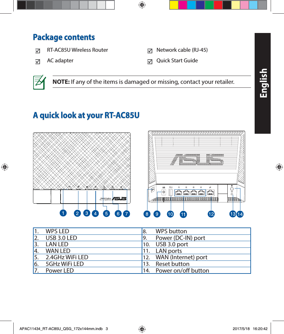 EnglishA quick look at your RT-AC85UNOTE: If any of the items is damaged or missing, contact your retailer.Package contentsRT-AC85U Wireless Router Network cable (RJ-45)AC adapter Quick Start Guide1. WPS LED 8. WPS button2. USB 3.0 LED 9. Power (DC-IN) port3. LAN LED 10. USB 3.0 port4. WAN LED 11. LAN ports5. 2.4GHz WiFi LED 12. WAN (Internet) port6. 5GHz WiFi LED 13. Reset button7. Power LED 14. Power on/o buttonAPAC11434_RT-AC85U_QSG_172x144mm.indb   3 2017/5/18   16:20:42