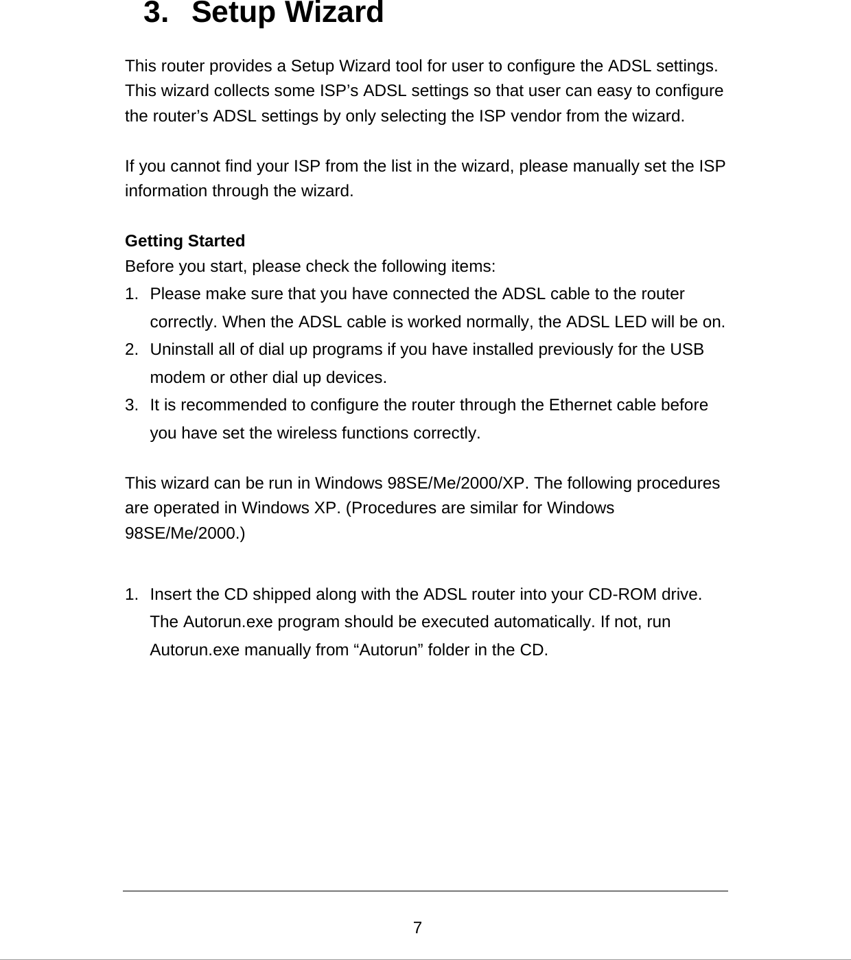  73. Setup Wizard This router provides a Setup Wizard tool for user to configure the ADSL settings. This wizard collects some ISP’s ADSL settings so that user can easy to configure the router’s ADSL settings by only selecting the ISP vendor from the wizard.  If you cannot find your ISP from the list in the wizard, please manually set the ISP information through the wizard.  Getting Started Before you start, please check the following items: 1.  Please make sure that you have connected the ADSL cable to the router correctly. When the ADSL cable is worked normally, the ADSL LED will be on. 2.  Uninstall all of dial up programs if you have installed previously for the USB modem or other dial up devices. 3.  It is recommended to configure the router through the Ethernet cable before you have set the wireless functions correctly.  This wizard can be run in Windows 98SE/Me/2000/XP. The following procedures are operated in Windows XP. (Procedures are similar for Windows 98SE/Me/2000.)  1.  Insert the CD shipped along with the ADSL router into your CD-ROM drive. The Autorun.exe program should be executed automatically. If not, run Autorun.exe manually from “Autorun” folder in the CD.      
