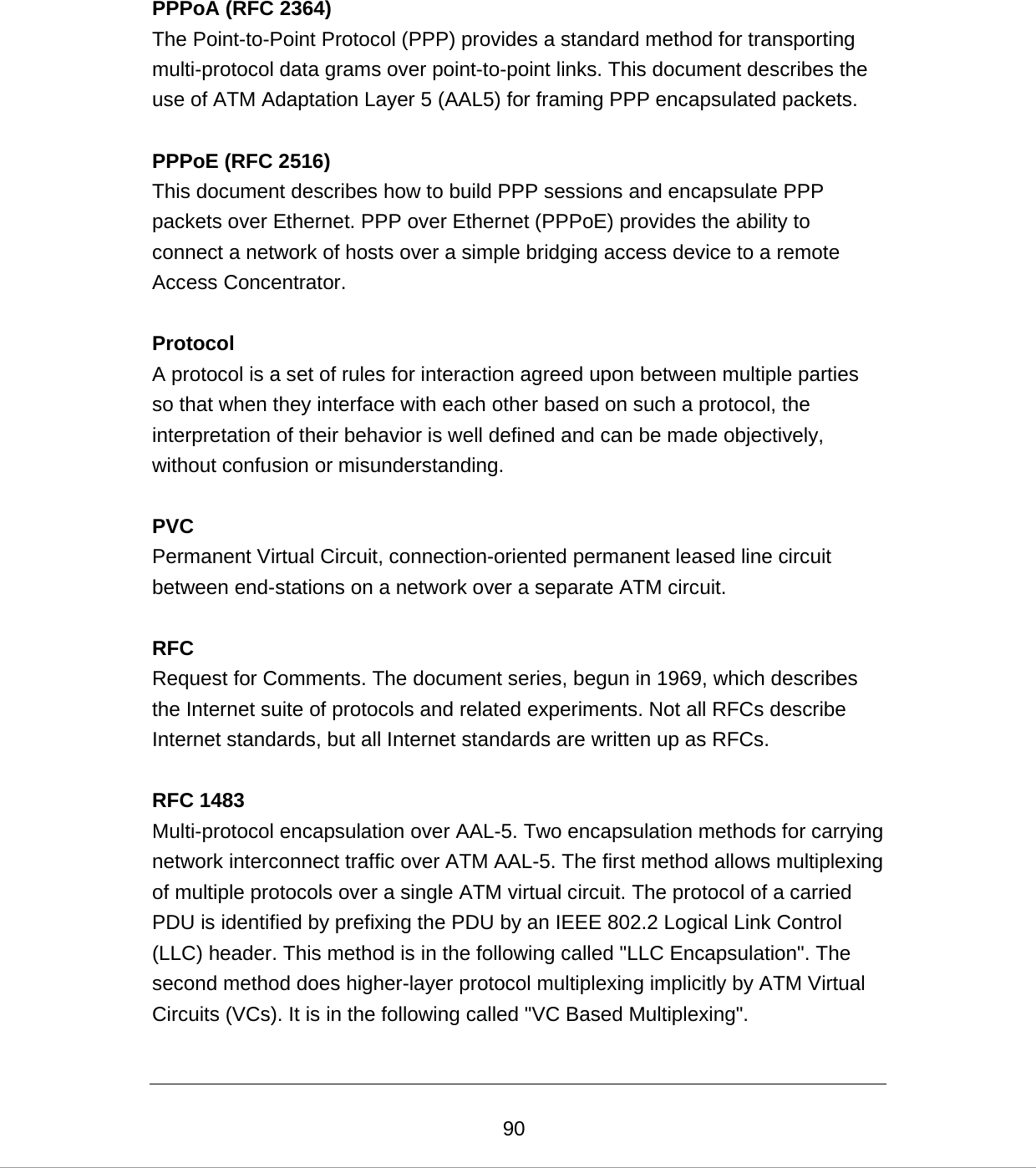  90PPPoA (RFC 2364) The Point-to-Point Protocol (PPP) provides a standard method for transporting multi-protocol data grams over point-to-point links. This document describes the use of ATM Adaptation Layer 5 (AAL5) for framing PPP encapsulated packets.  PPPoE (RFC 2516) This document describes how to build PPP sessions and encapsulate PPP packets over Ethernet. PPP over Ethernet (PPPoE) provides the ability to connect a network of hosts over a simple bridging access device to a remote Access Concentrator.  Protocol A protocol is a set of rules for interaction agreed upon between multiple parties so that when they interface with each other based on such a protocol, the interpretation of their behavior is well defined and can be made objectively, without confusion or misunderstanding.   PVC Permanent Virtual Circuit, connection-oriented permanent leased line circuit between end-stations on a network over a separate ATM circuit.  RFC Request for Comments. The document series, begun in 1969, which describes the Internet suite of protocols and related experiments. Not all RFCs describe Internet standards, but all Internet standards are written up as RFCs.  RFC 1483 Multi-protocol encapsulation over AAL-5. Two encapsulation methods for carrying network interconnect traffic over ATM AAL-5. The first method allows multiplexing of multiple protocols over a single ATM virtual circuit. The protocol of a carried PDU is identified by prefixing the PDU by an IEEE 802.2 Logical Link Control (LLC) header. This method is in the following called &quot;LLC Encapsulation&quot;. The second method does higher-layer protocol multiplexing implicitly by ATM Virtual Circuits (VCs). It is in the following called &quot;VC Based Multiplexing&quot;.  