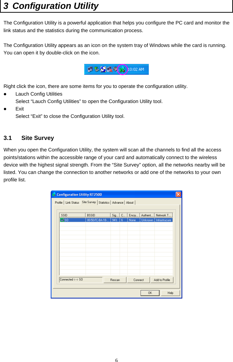  6 3 Configuration Utility  The Configuration Utility is a powerful application that helps you configure the PC card and monitor the link status and the statistics during the communication process.  The Configuration Utility appears as an icon on the system tray of Windows while the card is running. You can open it by double-click on the icon.    Right click the icon, there are some items for you to operate the configuration utility.   Lauch Config Utilities Select “Lauch Config Utilities” to open the Configuration Utility tool.   Exit Select “Exit” to close the Configuration Utility tool.   3.1 Site Survey When you open the Configuration Utility, the system will scan all the channels to find all the access points/stations within the accessible range of your card and automatically connect to the wireless device with the highest signal strength. From the “Site Survey” option, all the networks nearby will be listed. You can change the connection to another networks or add one of the networks to your own profile list.          