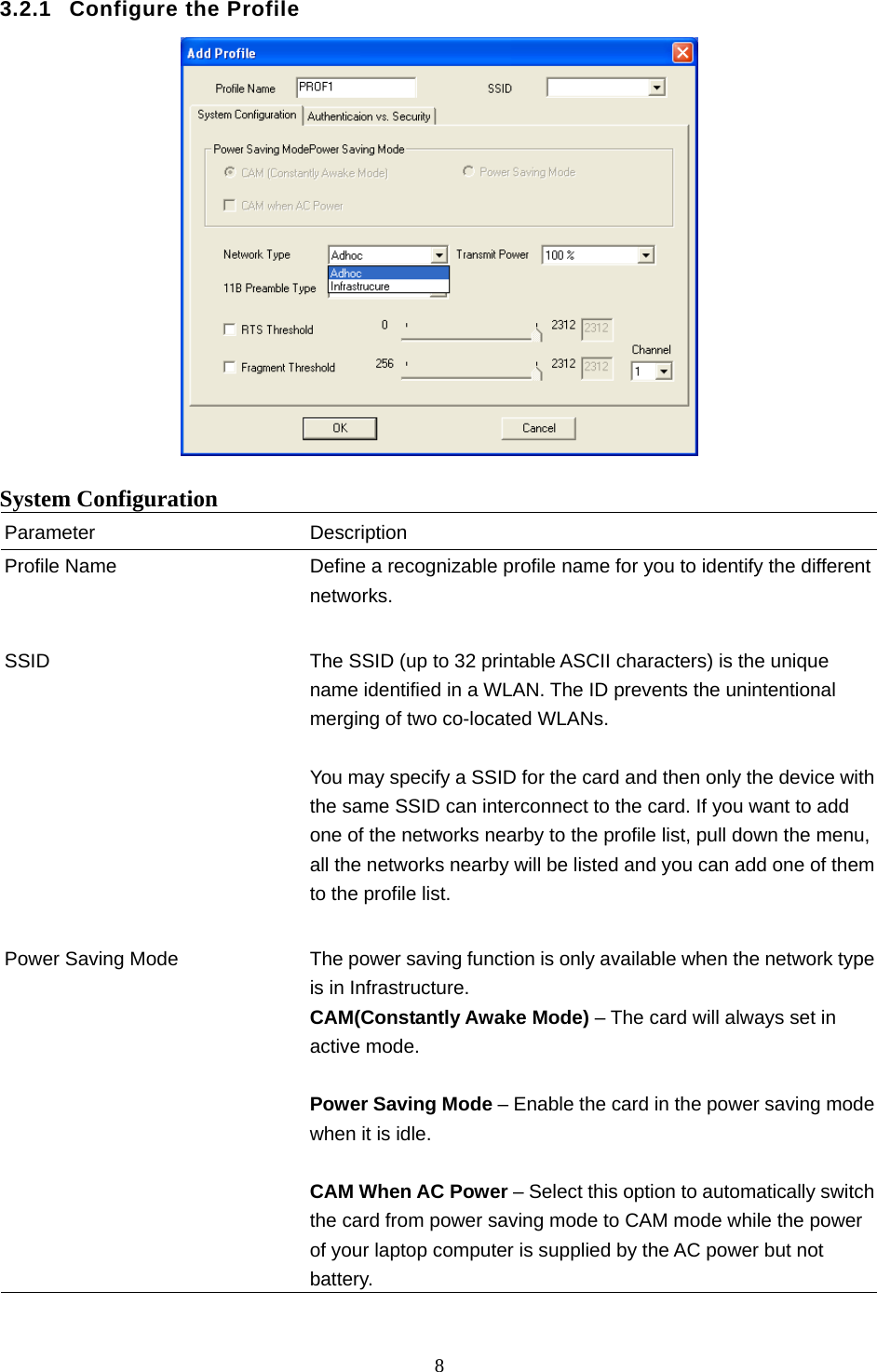  8  3.2.1  Configure the Profile   System Configuration Parameter Description Profile Name  Define a recognizable profile name for you to identify the different networks.   SSID  The SSID (up to 32 printable ASCII characters) is the unique name identified in a WLAN. The ID prevents the unintentional merging of two co-located WLANs.    You may specify a SSID for the card and then only the device with the same SSID can interconnect to the card. If you want to add one of the networks nearby to the profile list, pull down the menu, all the networks nearby will be listed and you can add one of them to the profile list.   Power Saving Mode  The power saving function is only available when the network type is in Infrastructure. CAM(Constantly Awake Mode) – The card will always set in active mode.  Power Saving Mode – Enable the card in the power saving mode when it is idle.  CAM When AC Power – Select this option to automatically switch the card from power saving mode to CAM mode while the power of your laptop computer is supplied by the AC power but not battery.  