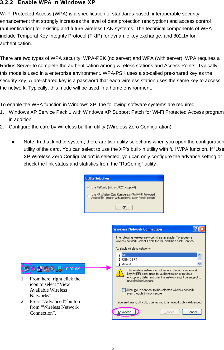  12  3.2.2  Enable WPA in Windows XP Wi-Fi Protected Access (WPA) is a specification of standards-based, interoperable security enhancement that strongly increases the level of data protection (encryption) and access control (authentication) for existing and future wireless LAN systems. The technical components of WPA include Temporal Key Integrity Protocol (TKIP) for dynamic key exchange, and 802.1x for authentication.  There are two types of WPA security: WPA-PSK (no server) and WPA (with server). WPA requires a Radius Server to complete the authentication among wireless stations and Access Points. Typically, this mode is used in a enterprise environment. WPA-PSK uses a so-called pre-shared key as the security key. A pre-shared key is a password that each wireless station uses the same key to access the network. Typically, this mode will be used in a home environment.    To enable the WPA function in Windows XP, the following software systems are required: 1.  Windows XP Service Pack 1 with Windows XP Support Patch for Wi-Fi Protected Access program in addition. 2.  Configure the card by Wireless built-in utility (Wireless Zero Configuration).    Note: In that kind of system, there are two utility selections when you open the configuration utility of the card. You can select to use the XP’s built-in utility with full WPA function. If “Use XP Wireless Zero Configuration” is selected, you can only configure the advance setting or check the link status and statistics from the “RaConfig” utility.                      1.  From here, right click the icon to select “View Available Wireless Networks”. 2.  Press “Advanced” button from “Wireless Network Connection”. 