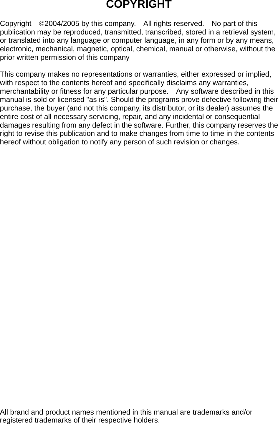   COPYRIGHT  Copyright  ©2004/2005 by this company.    All rights reserved.    No part of this publication may be reproduced, transmitted, transcribed, stored in a retrieval system, or translated into any language or computer language, in any form or by any means, electronic, mechanical, magnetic, optical, chemical, manual or otherwise, without the prior written permission of this company  This company makes no representations or warranties, either expressed or implied, with respect to the contents hereof and specifically disclaims any warranties, merchantability or fitness for any particular purpose.    Any software described in this manual is sold or licensed &quot;as is&quot;. Should the programs prove defective following their purchase, the buyer (and not this company, its distributor, or its dealer) assumes the entire cost of all necessary servicing, repair, and any incidental or consequential damages resulting from any defect in the software. Further, this company reserves the right to revise this publication and to make changes from time to time in the contents hereof without obligation to notify any person of such revision or changes.                                All brand and product names mentioned in this manual are trademarks and/or registered trademarks of their respective holders. 