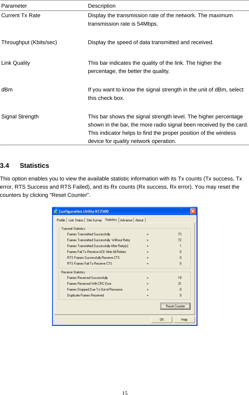  15  Parameter Description Current Tx Rate  Display the transmission rate of the network. The maximum transmission rate is 54Mbps.   Throughput (Kbits/sec)  Display the speed of data transmitted and received.   Link Quality  This bar indicates the quality of the link. The higher the percentage, the better the quality.   dBm  If you want to know the signal strength in the unit of dBm, select this check box.   Signal Strength  This bar shows the signal strength level. The higher percentage shown in the bar, the more radio signal been received by the card. This indicator helps to find the proper position of the wireless device for quality network operation.   3.4 Statistics This option enables you to view the available statistic information with its Tx counts (Tx success, Tx error, RTS Success and RTS Failed), and its Rx counts (Rx success, Rx error). You may reset the counters by clicking ”Reset Counter”.          