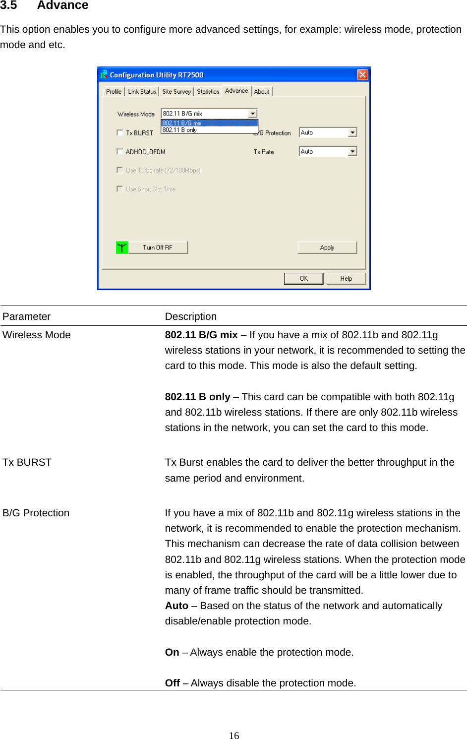  16  3.5 Advance This option enables you to configure more advanced settings, for example: wireless mode, protection mode and etc.    Parameter Description Wireless Mode  802.11 B/G mix – If you have a mix of 802.11b and 802.11g wireless stations in your network, it is recommended to setting the card to this mode. This mode is also the default setting.  802.11 B only – This card can be compatible with both 802.11g and 802.11b wireless stations. If there are only 802.11b wireless stations in the network, you can set the card to this mode.   Tx BURST  Tx Burst enables the card to deliver the better throughput in the same period and environment.   B/G Protection  If you have a mix of 802.11b and 802.11g wireless stations in the network, it is recommended to enable the protection mechanism. This mechanism can decrease the rate of data collision between 802.11b and 802.11g wireless stations. When the protection mode is enabled, the throughput of the card will be a little lower due to many of frame traffic should be transmitted. Auto – Based on the status of the network and automatically disable/enable protection mode.  On – Always enable the protection mode.  Off – Always disable the protection mode.  