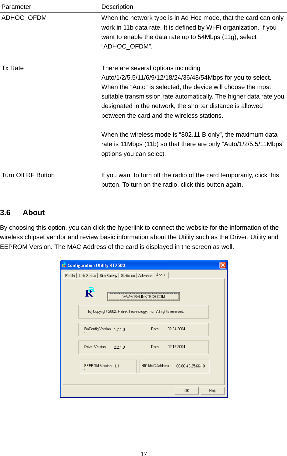  17  Parameter Description ADHOC_OFDM  When the network type is in Ad Hoc mode, that the card can only work in 11b data rate. It is defined by Wi-Fi organization. If you want to enable the data rate up to 54Mbps (11g), select “ADHOC_OFDM”.   Tx Rate  There are several options including Auto/1/2/5.5/11/6/9/12/18/24/36/48/54Mbps for you to select. When the “Auto” is selected, the device will choose the most suitable transmission rate automatically. The higher data rate you designated in the network, the shorter distance is allowed between the card and the wireless stations.  When the wireless mode is “802.11 B only”, the maximum data rate is 11Mbps (11b) so that there are only “Auto/1/2/5.5/11Mbps” options you can select.   Turn Off RF Button  If you want to turn off the radio of the card temporarily, click this button. To turn on the radio, click this button again.   3.6 About By choosing this option, you can click the hyperlink to connect the website for the information of the wireless chipset vendor and review basic information about the Utility such as the Driver, Utility and EEPROM Version. The MAC Address of the card is displayed in the screen as well.   