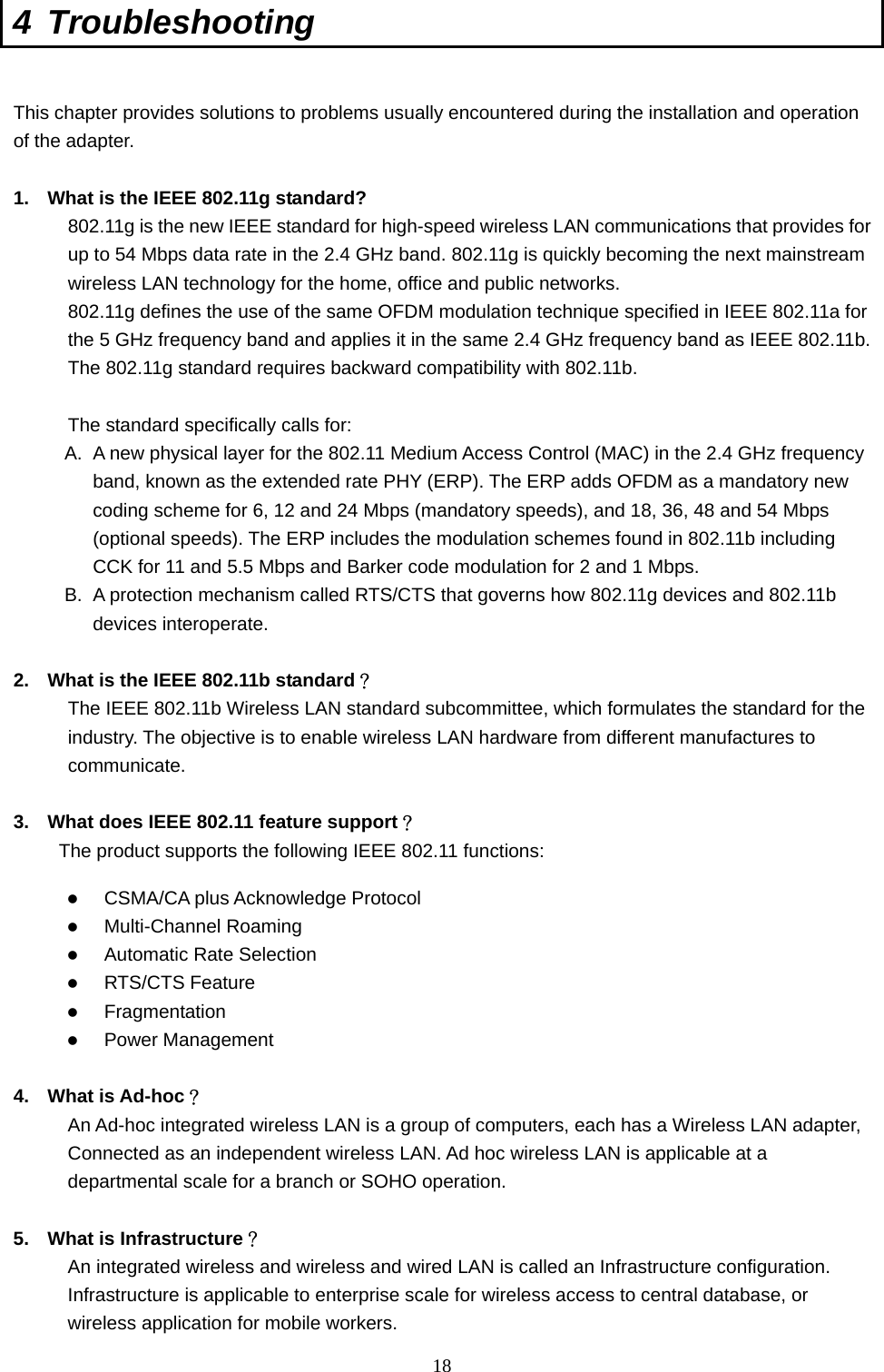  18 4 Troubleshooting  This chapter provides solutions to problems usually encountered during the installation and operation of the adapter.    1.  What is the IEEE 802.11g standard? 802.11g is the new IEEE standard for high-speed wireless LAN communications that provides for up to 54 Mbps data rate in the 2.4 GHz band. 802.11g is quickly becoming the next mainstream wireless LAN technology for the home, office and public networks.   802.11g defines the use of the same OFDM modulation technique specified in IEEE 802.11a for the 5 GHz frequency band and applies it in the same 2.4 GHz frequency band as IEEE 802.11b. The 802.11g standard requires backward compatibility with 802.11b.  The standard specifically calls for:   A.  A new physical layer for the 802.11 Medium Access Control (MAC) in the 2.4 GHz frequency band, known as the extended rate PHY (ERP). The ERP adds OFDM as a mandatory new coding scheme for 6, 12 and 24 Mbps (mandatory speeds), and 18, 36, 48 and 54 Mbps (optional speeds). The ERP includes the modulation schemes found in 802.11b including CCK for 11 and 5.5 Mbps and Barker code modulation for 2 and 1 Mbps. B.  A protection mechanism called RTS/CTS that governs how 802.11g devices and 802.11b devices interoperate.  2.  What is the IEEE 802.11b standard？ The IEEE 802.11b Wireless LAN standard subcommittee, which formulates the standard for the industry. The objective is to enable wireless LAN hardware from different manufactures to communicate.  3.  What does IEEE 802.11 feature support？ The product supports the following IEEE 802.11 functions:   CSMA/CA plus Acknowledge Protocol   Multi-Channel Roaming   Automatic Rate Selection   RTS/CTS Feature   Fragmentation   Power Management  4. What is Ad-hoc？ An Ad-hoc integrated wireless LAN is a group of computers, each has a Wireless LAN adapter, Connected as an independent wireless LAN. Ad hoc wireless LAN is applicable at a departmental scale for a branch or SOHO operation.  5.  What is Infrastructure？ An integrated wireless and wireless and wired LAN is called an Infrastructure configuration. Infrastructure is applicable to enterprise scale for wireless access to central database, or wireless application for mobile workers. 