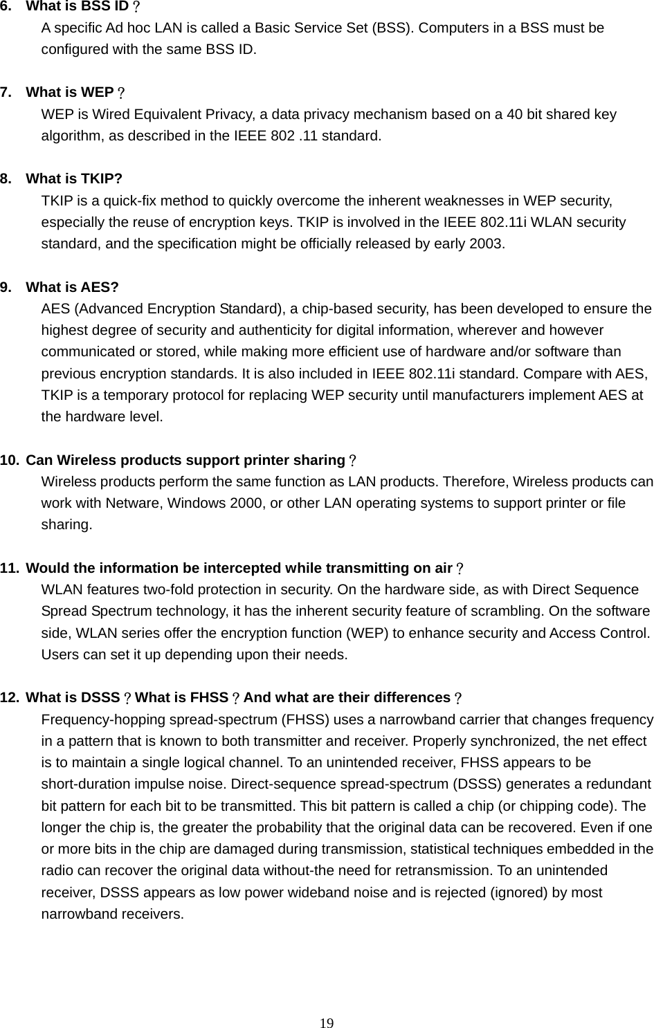  19  6.  What is BSS ID？ A specific Ad hoc LAN is called a Basic Service Set (BSS). Computers in a BSS must be configured with the same BSS ID.  7.  What is WEP？ WEP is Wired Equivalent Privacy, a data privacy mechanism based on a 40 bit shared key algorithm, as described in the IEEE 802 .11 standard.  8.  What is TKIP? TKIP is a quick-fix method to quickly overcome the inherent weaknesses in WEP security, especially the reuse of encryption keys. TKIP is involved in the IEEE 802.11i WLAN security standard, and the specification might be officially released by early 2003.  9. What is AES? AES (Advanced Encryption Standard), a chip-based security, has been developed to ensure the highest degree of security and authenticity for digital information, wherever and however communicated or stored, while making more efficient use of hardware and/or software than previous encryption standards. It is also included in IEEE 802.11i standard. Compare with AES, TKIP is a temporary protocol for replacing WEP security until manufacturers implement AES at the hardware level.  10. Can Wireless products support printer sharing？  Wireless products perform the same function as LAN products. Therefore, Wireless products can work with Netware, Windows 2000, or other LAN operating systems to support printer or file sharing.  11. Would the information be intercepted while transmitting on air？ WLAN features two-fold protection in security. On the hardware side, as with Direct Sequence Spread Spectrum technology, it has the inherent security feature of scrambling. On the software side, WLAN series offer the encryption function (WEP) to enhance security and Access Control. Users can set it up depending upon their needs.  12. What is DSSS？What is FHSS？And what are their differences？ Frequency-hopping spread-spectrum (FHSS) uses a narrowband carrier that changes frequency in a pattern that is known to both transmitter and receiver. Properly synchronized, the net effect is to maintain a single logical channel. To an unintended receiver, FHSS appears to be short-duration impulse noise. Direct-sequence spread-spectrum (DSSS) generates a redundant bit pattern for each bit to be transmitted. This bit pattern is called a chip (or chipping code). The longer the chip is, the greater the probability that the original data can be recovered. Even if one or more bits in the chip are damaged during transmission, statistical techniques embedded in the radio can recover the original data without-the need for retransmission. To an unintended receiver, DSSS appears as low power wideband noise and is rejected (ignored) by most narrowband receivers.    