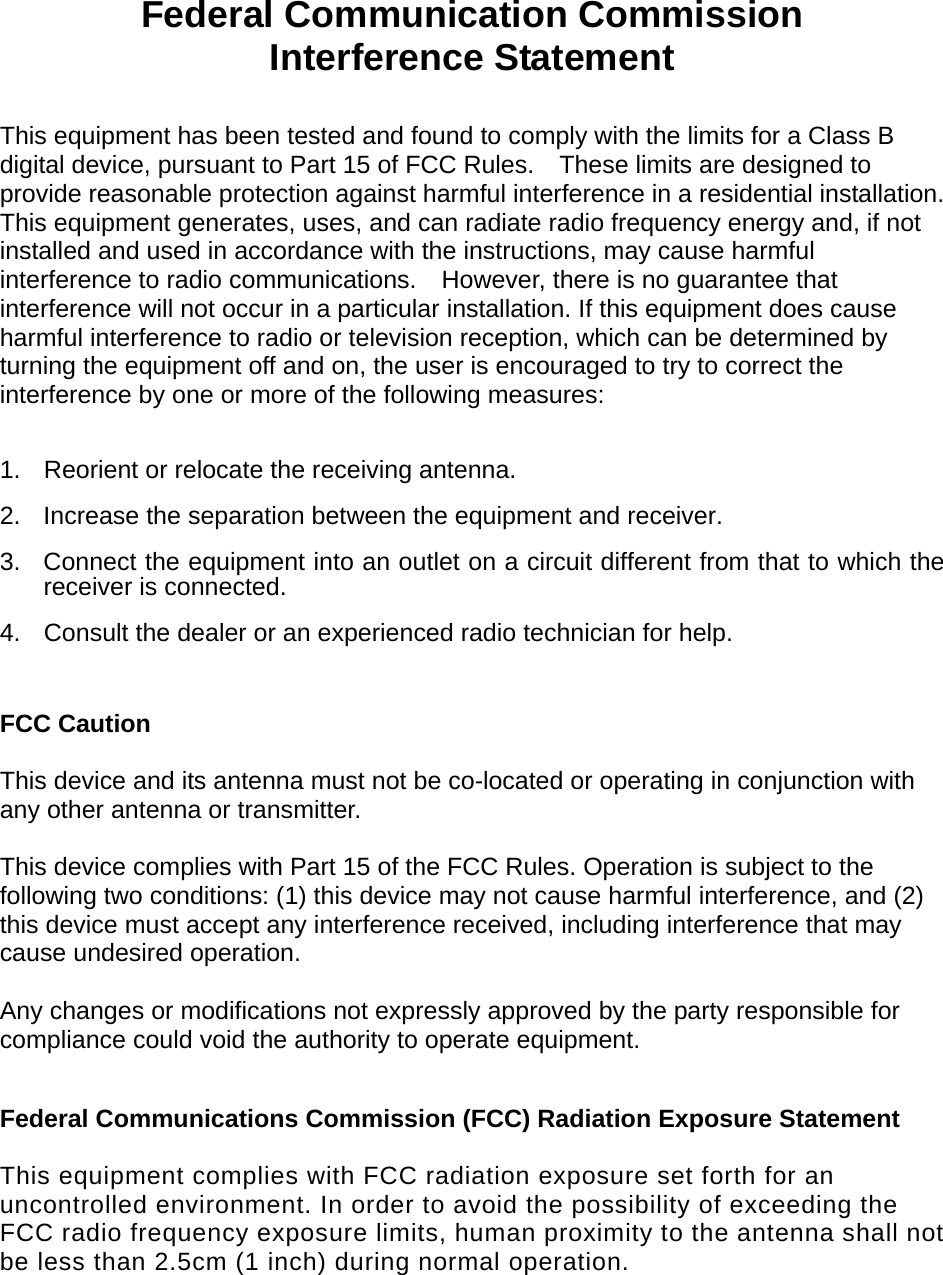   Federal Communication Commission Interference Statement  This equipment has been tested and found to comply with the limits for a Class B digital device, pursuant to Part 15 of FCC Rules.    These limits are designed to provide reasonable protection against harmful interference in a residential installation. This equipment generates, uses, and can radiate radio frequency energy and, if not installed and used in accordance with the instructions, may cause harmful interference to radio communications.    However, there is no guarantee that interference will not occur in a particular installation. If this equipment does cause harmful interference to radio or television reception, which can be determined by turning the equipment off and on, the user is encouraged to try to correct the interference by one or more of the following measures:      1.  Reorient or relocate the receiving antenna. 2.  Increase the separation between the equipment and receiver. 3.  Connect the equipment into an outlet on a circuit different from that to which the receiver is connected. 4.  Consult the dealer or an experienced radio technician for help.  FCC Caution  This device and its antenna must not be co-located or operating in conjunction with any other antenna or transmitter.  This device complies with Part 15 of the FCC Rules. Operation is subject to the following two conditions: (1) this device may not cause harmful interference, and (2) this device must accept any interference received, including interference that may cause undesired operation.   Any changes or modifications not expressly approved by the party responsible for compliance could void the authority to operate equipment.  Federal Communications Commission (FCC) Radiation Exposure Statement  This equipment complies with FCC radiation exposure set forth for an uncontrolled environment. In order to avoid the possibility of exceeding the FCC radio frequency exposure limits, human proximity to the antenna shall not be less than 2.5cm (1 inch) during normal operation.       