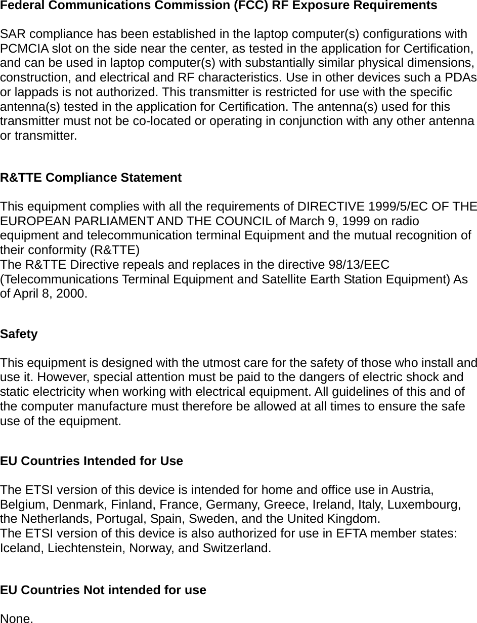   Federal Communications Commission (FCC) RF Exposure Requirements  SAR compliance has been established in the laptop computer(s) configurations with PCMCIA slot on the side near the center, as tested in the application for Certification, and can be used in laptop computer(s) with substantially similar physical dimensions, construction, and electrical and RF characteristics. Use in other devices such a PDAs or lappads is not authorized. This transmitter is restricted for use with the specific antenna(s) tested in the application for Certification. The antenna(s) used for this transmitter must not be co-located or operating in conjunction with any other antenna or transmitter.  R&amp;TTE Compliance Statement  This equipment complies with all the requirements of DIRECTIVE 1999/5/EC OF THE EUROPEAN PARLIAMENT AND THE COUNCIL of March 9, 1999 on radio equipment and telecommunication terminal Equipment and the mutual recognition of their conformity (R&amp;TTE) The R&amp;TTE Directive repeals and replaces in the directive 98/13/EEC (Telecommunications Terminal Equipment and Satellite Earth Station Equipment) As of April 8, 2000.  Safety  This equipment is designed with the utmost care for the safety of those who install and use it. However, special attention must be paid to the dangers of electric shock and static electricity when working with electrical equipment. All guidelines of this and of the computer manufacture must therefore be allowed at all times to ensure the safe use of the equipment.  EU Countries Intended for Use    The ETSI version of this device is intended for home and office use in Austria, Belgium, Denmark, Finland, France, Germany, Greece, Ireland, Italy, Luxembourg, the Netherlands, Portugal, Spain, Sweden, and the United Kingdom. The ETSI version of this device is also authorized for use in EFTA member states: Iceland, Liechtenstein, Norway, and Switzerland.  EU Countries Not intended for use    None.  