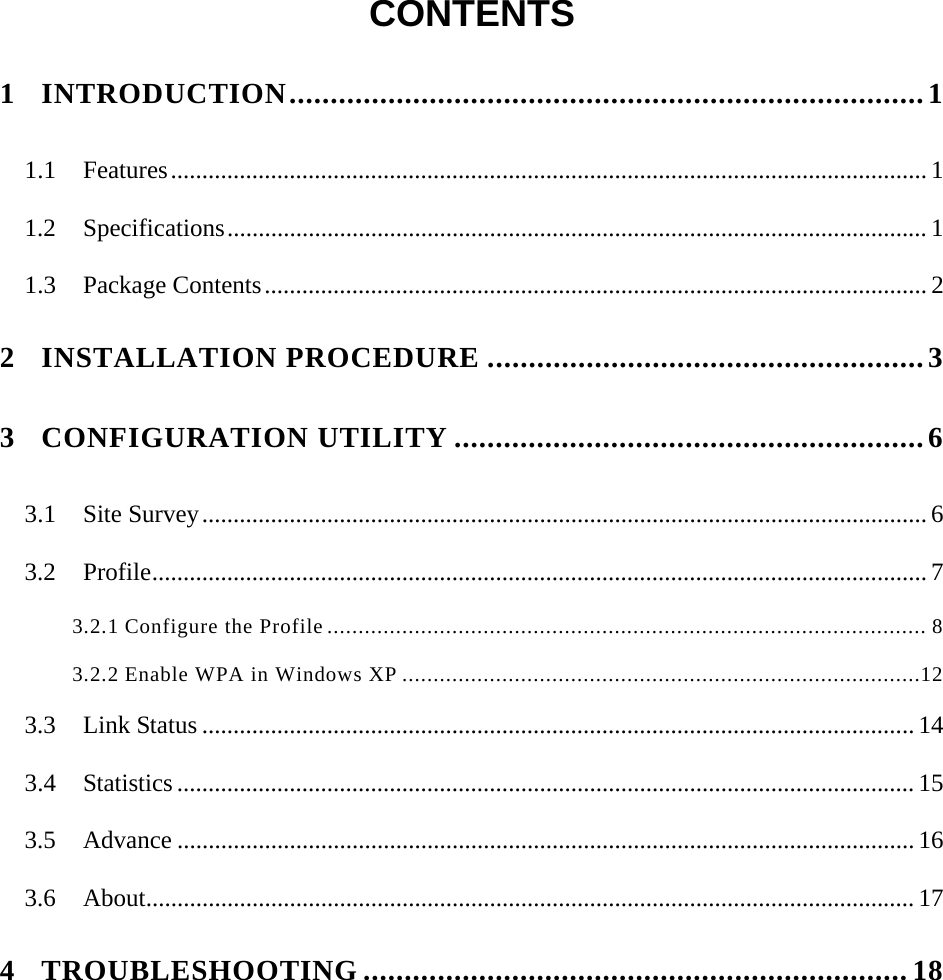  CONTENTS  1 INTRODUCTION.............................................................................1 1.1 Features......................................................................................................................... 1 1.2 Specifications................................................................................................................ 1 1.3 Package Contents.......................................................................................................... 2 2 INSTALLATION PROCEDURE .....................................................3 3 CONFIGURATION UTILITY .........................................................6 3.1 Site Survey.................................................................................................................... 6 3.2 Profile............................................................................................................................ 7 3.2.1 Configure the Profile ................................................................................................ 8 3.2.2 Enable WPA in Windows XP ...................................................................................12 3.3 Link Status .................................................................................................................. 14 3.4 Statistics ...................................................................................................................... 15 3.5 Advance ...................................................................................................................... 16 3.6 About........................................................................................................................... 17 4 TROUBLESHOOTING ..................................................................18 