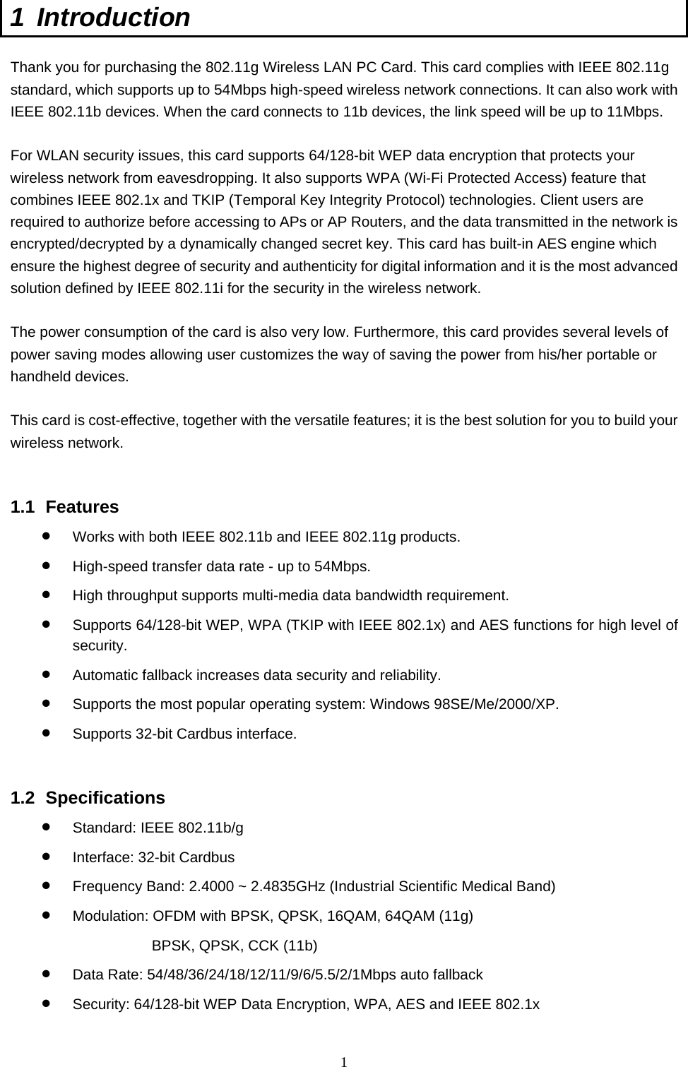  1 1 Introduction  Thank you for purchasing the 802.11g Wireless LAN PC Card. This card complies with IEEE 802.11g standard, which supports up to 54Mbps high-speed wireless network connections. It can also work with IEEE 802.11b devices. When the card connects to 11b devices, the link speed will be up to 11Mbps.  For WLAN security issues, this card supports 64/128-bit WEP data encryption that protects your wireless network from eavesdropping. It also supports WPA (Wi-Fi Protected Access) feature that combines IEEE 802.1x and TKIP (Temporal Key Integrity Protocol) technologies. Client users are required to authorize before accessing to APs or AP Routers, and the data transmitted in the network is encrypted/decrypted by a dynamically changed secret key. This card has built-in AES engine which ensure the highest degree of security and authenticity for digital information and it is the most advanced solution defined by IEEE 802.11i for the security in the wireless network.  The power consumption of the card is also very low. Furthermore, this card provides several levels of power saving modes allowing user customizes the way of saving the power from his/her portable or handheld devices.  This card is cost-effective, together with the versatile features; it is the best solution for you to build your wireless network.   1.1 Features •  Works with both IEEE 802.11b and IEEE 802.11g products.   •  High-speed transfer data rate - up to 54Mbps.   •  High throughput supports multi-media data bandwidth requirement.   •  Supports 64/128-bit WEP, WPA (TKIP with IEEE 802.1x) and AES functions for high level of security.  •  Automatic fallback increases data security and reliability.   •  Supports the most popular operating system: Windows 98SE/Me/2000/XP. •  Supports 32-bit Cardbus interface.   1.2 Specifications •  Standard: IEEE 802.11b/g •  Interface: 32-bit Cardbus •  Frequency Band: 2.4000 ~ 2.4835GHz (Industrial Scientific Medical Band)   •  Modulation: OFDM with BPSK, QPSK, 16QAM, 64QAM (11g) BPSK, QPSK, CCK (11b) •  Data Rate: 54/48/36/24/18/12/11/9/6/5.5/2/1Mbps auto fallback •  Security: 64/128-bit WEP Data Encryption, WPA, AES and IEEE 802.1x 