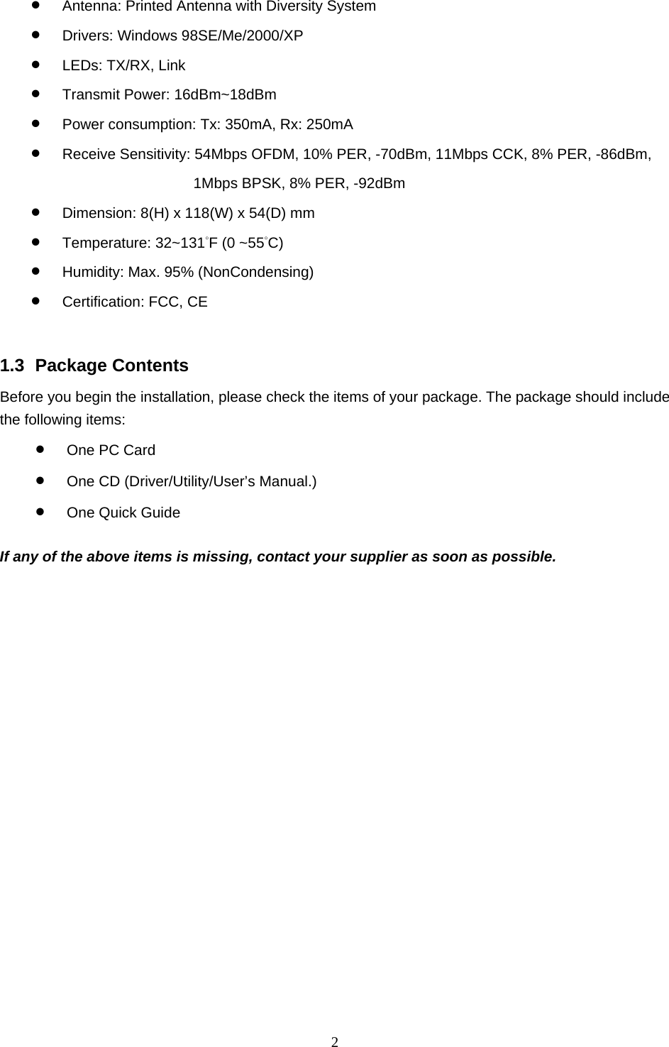  2  •  Antenna: Printed Antenna with Diversity System •  Drivers: Windows 98SE/Me/2000/XP •  LEDs: TX/RX, Link •  Transmit Power: 16dBm~18dBm •  Power consumption: Tx: 350mA, Rx: 250mA   •  Receive Sensitivity: 54Mbps OFDM, 10% PER, -70dBm, 11Mbps CCK, 8% PER, -86dBm,   1Mbps BPSK, 8% PER, -92dBm •  Dimension: 8(H) x 118(W) x 54(D) mm •  Temperature: 32~131°F (0 ~55°C)  •  Humidity: Max. 95% (NonCondensing) •  Certification: FCC, CE   1.3 Package Contents Before you begin the installation, please check the items of your package. The package should include the following items: •  One PC Card •  One CD (Driver/Utility/User’s Manual.) •  One Quick Guide  If any of the above items is missing, contact your supplier as soon as possible. 