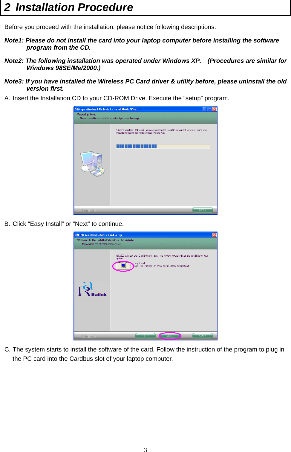  3 2 Installation Procedure  Before you proceed with the installation, please notice following descriptions. Note1: Please do not install the card into your laptop computer before installing the software program from the CD. Note2: The following installation was operated under Windows XP.    (Procedures are similar for Windows 98SE/Me/2000.) Note3: If you have installed the Wireless PC Card driver &amp; utility before, please uninstall the old version first. A. Insert the Installation CD to your CD-ROM Drive. Execute the “setup” program.  B. Click “Easy Install” or “Next” to continue.  C. The system starts to install the software of the card. Follow the instruction of the program to plug in the PC card into the Cardbus slot of your laptop computer.        