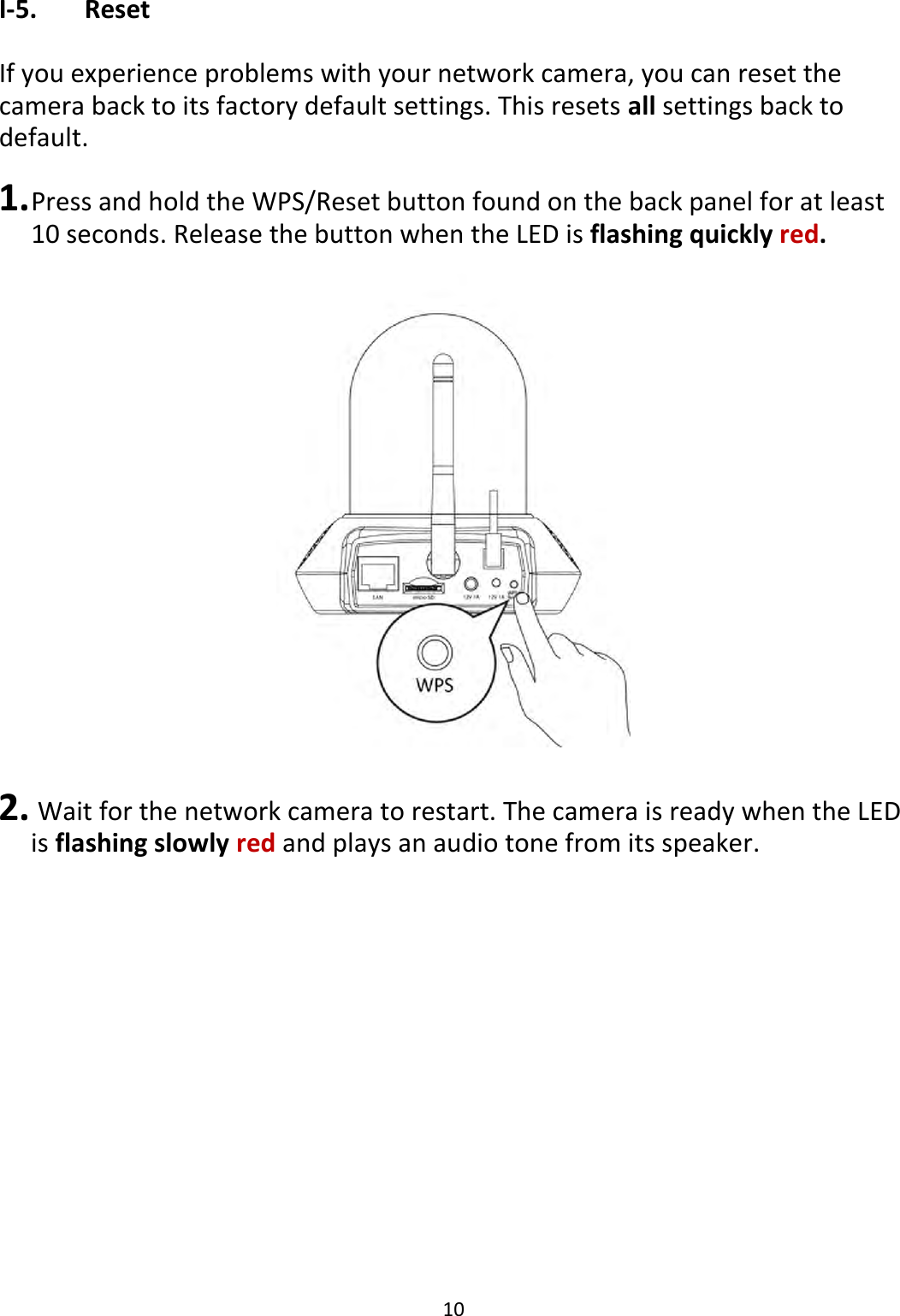 10  I-5.   Reset  If you experience problems with your network camera, you can reset the camera back to its factory default settings. This resets all settings back to default.   1. Press and hold the WPS/Reset button found on the back panel for at least 10 seconds. Release the button when the LED is flashing quickly red.   2.  Wait for the network camera to restart. The camera is ready when the LED is flashing slowly red and plays an audio tone from its speaker.  