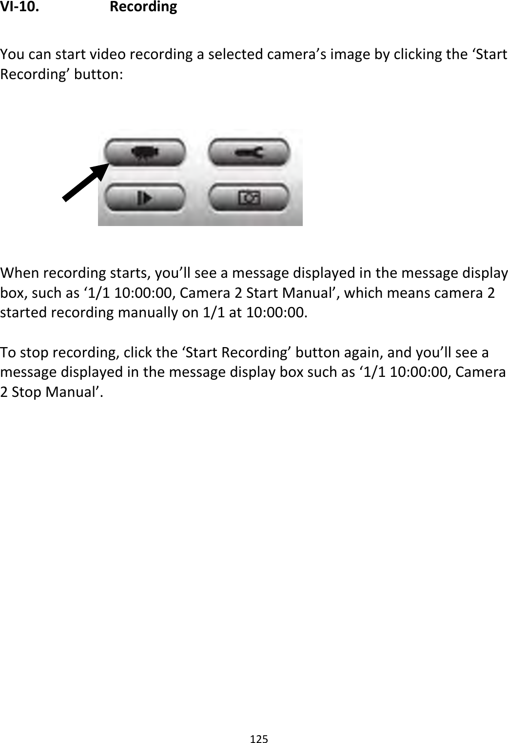 125  VI-10.    Recording  You can start video recording a selected camera’s image by clicking the ‘Start Recording’ button:          When recording starts, you’ll see a message displayed in the message display box, such as ‘1/1 10:00:00, Camera 2 Start Manual’, which means camera 2 started recording manually on 1/1 at 10:00:00.   To stop recording, click the ‘Start Recording’ button again, and you’ll see a message displayed in the message display box such as ‘1/1 10:00:00, Camera 2 Stop Manual’.  