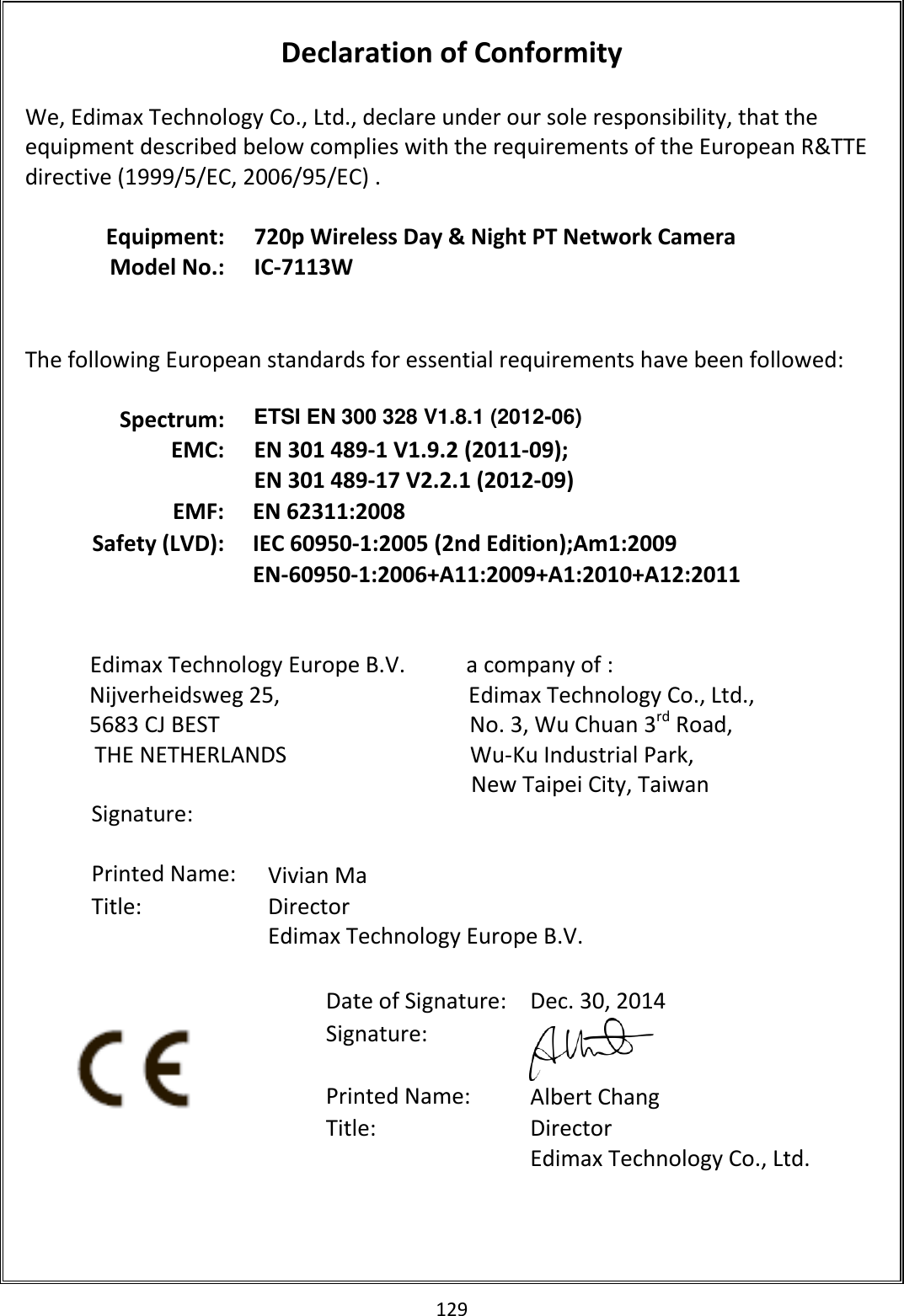 129   Declaration of Conformity  We, Edimax Technology Co., Ltd., declare under our sole responsibility, that the equipment described below complies with the requirements of the European R&amp;TTE directive (1999/5/EC, 2006/95/EC) .  Equipment: 720p Wireless Day &amp; Night PT Network Camera Model No.: IC-7113W    The following European standards for essential requirements have been followed:  Spectrum: ETSI EN 300 328 V1.8.1 (2012-06) EMC: EN 301 489-1 V1.9.2 (2011-09); EN 301 489-17 V2.2.1 (2012-09) EMF: EN 62311:2008 Safety (LVD): IEC 60950-1:2005 (2nd Edition);Am1:2009 EN-60950-1:2006+A11:2009+A1:2010+A12:2011                          Edimax Technology Europe B.V.           a company of : Nijverheidsweg 25,                                  Edimax Technology Co., Ltd., 5683 CJ BEST                                             No. 3, Wu Chuan 3rd Road, THE NETHERLANDS                                 Wu-Ku Industrial Park,  New Taipei City, Taiwan          Date of Signature: Dec. 30, 2014 Signature:  Printed Name: Albert Chang Title: Director Edimax Technology Co., Ltd.  Signature:   Printed Name: Vivian Ma Title:  Director Edimax Technology Europe B.V.   
