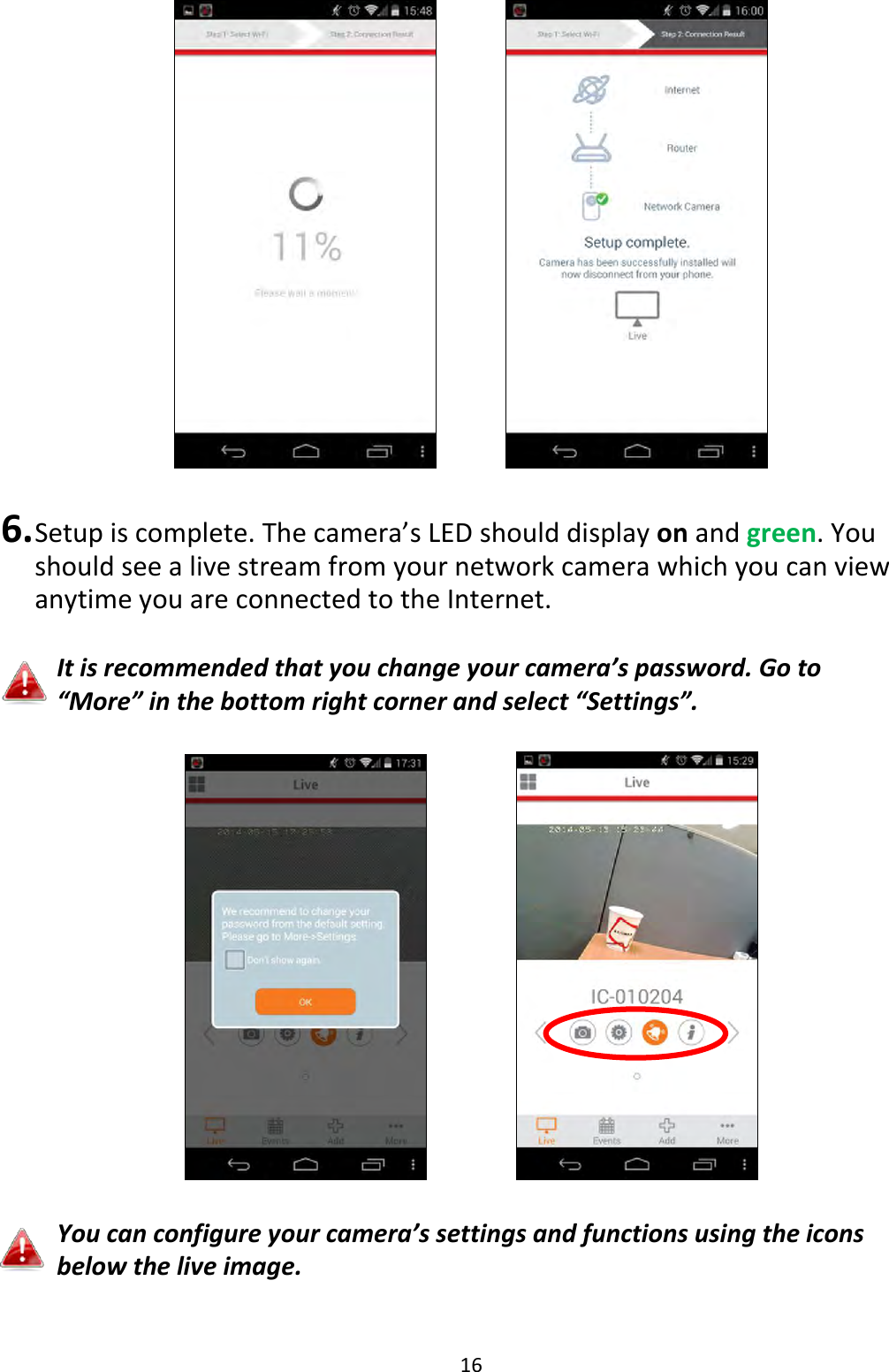 16       6. Setup is complete. The camera’s LED should display on and green. You should see a live stream from your network camera which you can view anytime you are connected to the Internet.   It is recommended that you change your camera’s password. Go to “More” in the bottom right corner and select “Settings”.        You can configure your camera’s settings and functions using the icons below the live image.  