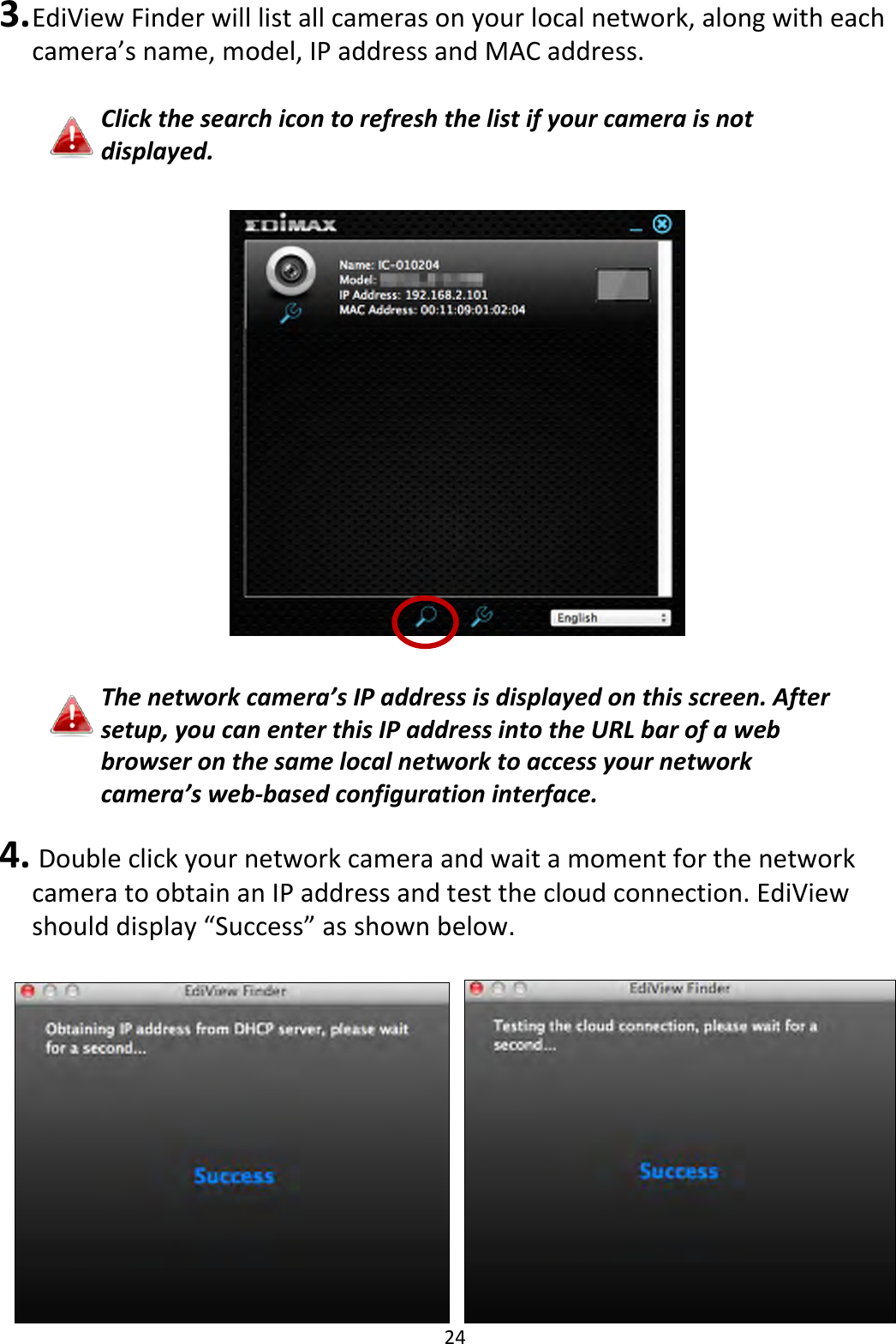 24  3. EdiView Finder will list all cameras on your local network, along with each camera’s name, model, IP address and MAC address.  Click the search icon to refresh the list if your camera is not displayed.      The network camera’s IP address is displayed on this screen. After setup, you can enter this IP address into the URL bar of a web browser on the same local network to access your network camera’s web-based configuration interface.  4.  Double click your network camera and wait a moment for the network camera to obtain an IP address and test the cloud connection. EdiView should display “Success” as shown below.     