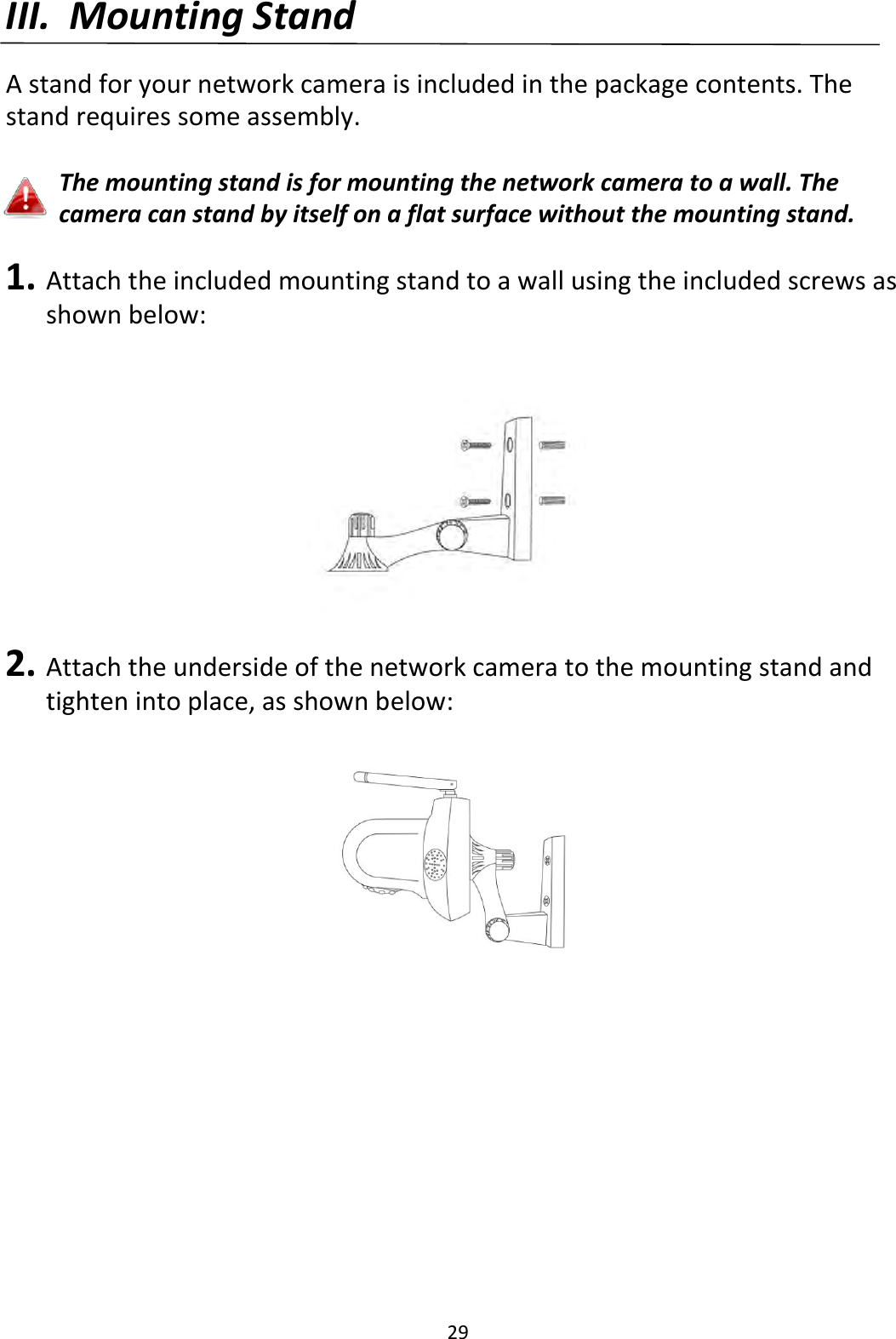 29  III. Mounting Stand  A stand for your network camera is included in the package contents. The stand requires some assembly.  The mounting stand is for mounting the network camera to a wall. The camera can stand by itself on a flat surface without the mounting stand.  1. Attach the included mounting stand to a wall using the included screws as shown below:  2. Attach the underside of the network camera to the mounting stand and tighten into place, as shown below:    