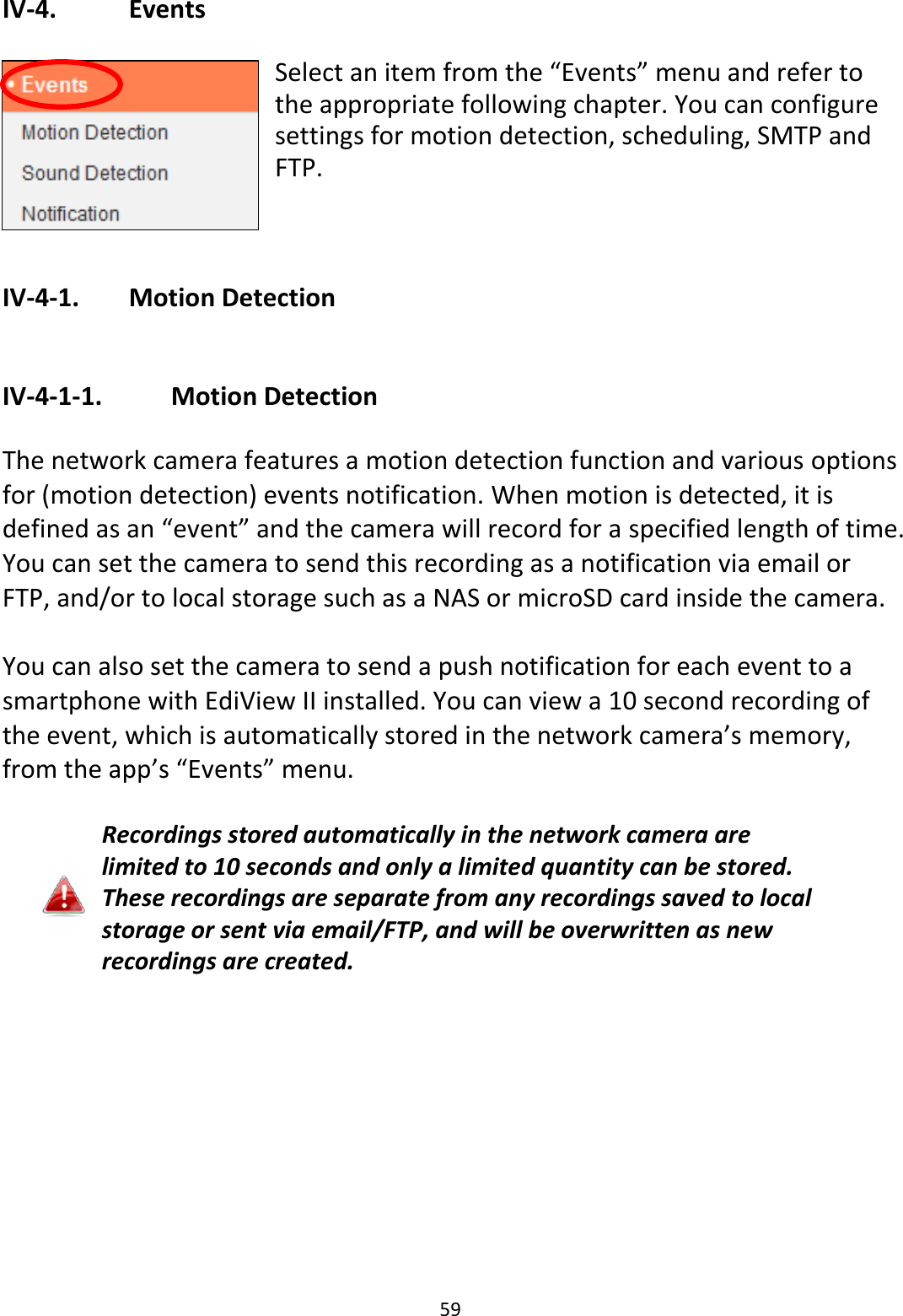 59  IV-4.    Events  Select an item from the “Events” menu and refer to the appropriate following chapter. You can configure settings for motion detection, scheduling, SMTP and FTP.   IV-4-1.   Motion Detection  IV-4-1-1.    Motion Detection  The network camera features a motion detection function and various options for (motion detection) events notification. When motion is detected, it is defined as an “event” and the camera will record for a specified length of time. You can set the camera to send this recording as a notification via email or FTP, and/or to local storage such as a NAS or microSD card inside the camera.    You can also set the camera to send a push notification for each event to a smartphone with EdiView II installed. You can view a 10 second recording of the event, which is automatically stored in the network camera’s memory, from the app’s “Events” menu.  Recordings stored automatically in the network camera are limited to 10 seconds and only a limited quantity can be stored. These recordings are separate from any recordings saved to local storage or sent via email/FTP, and will be overwritten as new recordings are created.  