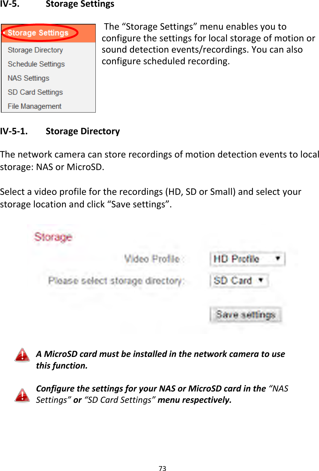 73  IV-5.    Storage Settings   The “Storage Settings” menu enables you to configure the settings for local storage of motion or sound detection events/recordings. You can also configure scheduled recording.     IV-5-1.   Storage Directory  The network camera can store recordings of motion detection events to local storage: NAS or MicroSD.   Select a video profile for the recordings (HD, SD or Small) and select your storage location and click “Save settings”.    A MicroSD card must be installed in the network camera to use this function.  Configure the settings for your NAS or MicroSD card in the “NAS Settings” or “SD Card Settings” menu respectively.   