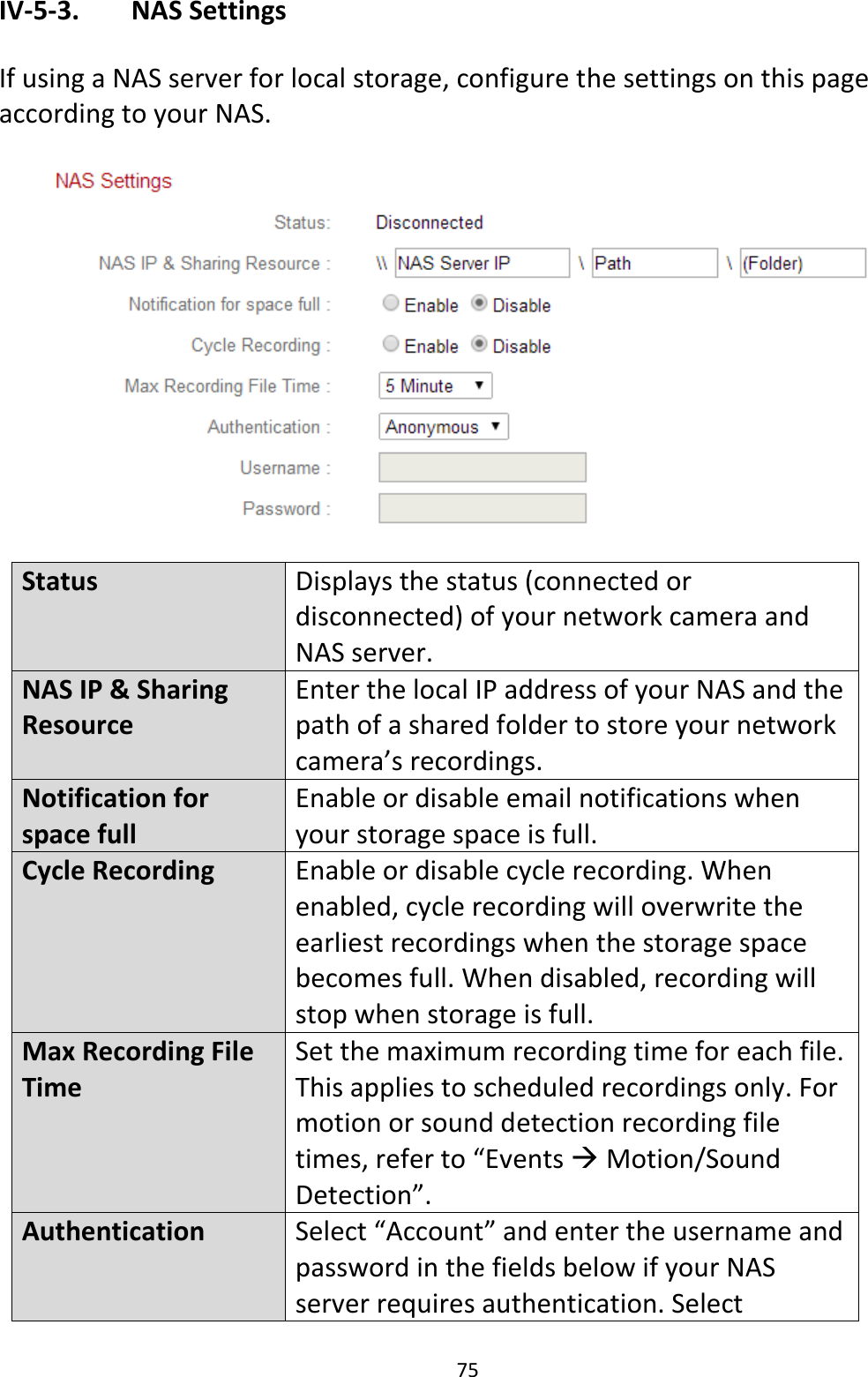 75  IV-5-3.   NAS Settings  If using a NAS server for local storage, configure the settings on this page according to your NAS.    Status Displays the status (connected or disconnected) of your network camera and NAS server. NAS IP &amp; Sharing Resource Enter the local IP address of your NAS and the path of a shared folder to store your network camera’s recordings. Notification for space full Enable or disable email notifications when your storage space is full. Cycle Recording Enable or disable cycle recording. When enabled, cycle recording will overwrite the earliest recordings when the storage space becomes full. When disabled, recording will stop when storage is full. Max Recording File Time Set the maximum recording time for each file. This applies to scheduled recordings only. For motion or sound detection recording file times, refer to “Events  Motion/Sound Detection”.  Authentication Select “Account” and enter the username and password in the fields below if your NAS server requires authentication. Select 