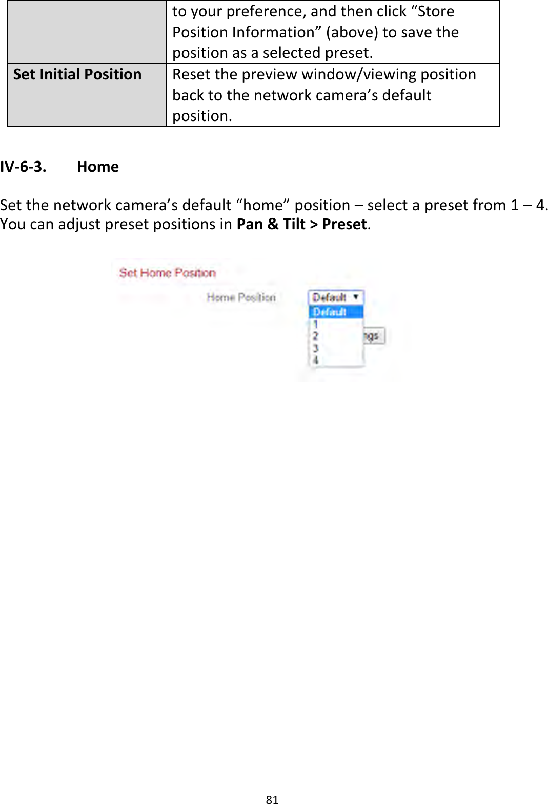 81  to your preference, and then click “Store Position Information” (above) to save the position as a selected preset. Set Initial Position Reset the preview window/viewing position back to the network camera’s default position.  IV-6-3.   Home  Set the network camera’s default “home” position – select a preset from 1 – 4. You can adjust preset positions in Pan &amp; Tilt &gt; Preset.   