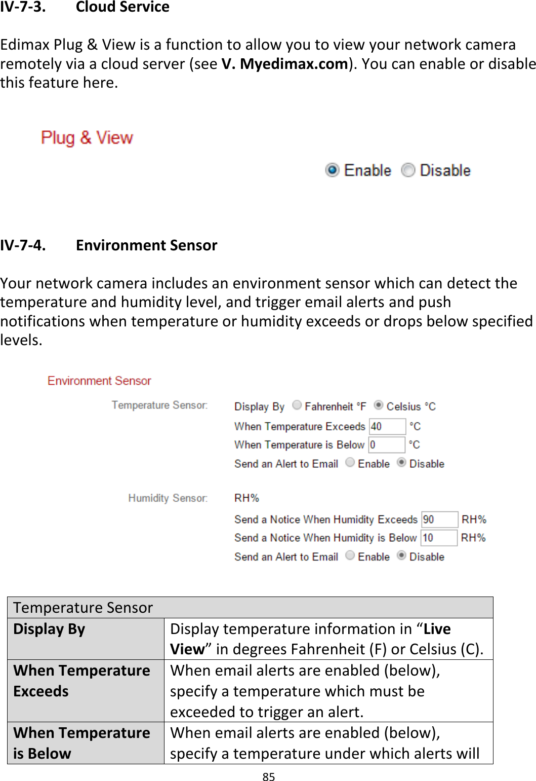 85  IV-7-3.   Cloud Service  Edimax Plug &amp; View is a function to allow you to view your network camera remotely via a cloud server (see V. Myedimax.com). You can enable or disable this feature here.    IV-7-4.   Environment Sensor  Your network camera includes an environment sensor which can detect the temperature and humidity level, and trigger email alerts and push notifications when temperature or humidity exceeds or drops below specified levels.    Temperature Sensor Display By Display temperature information in “Live View” in degrees Fahrenheit (F) or Celsius (C). When Temperature Exceeds When email alerts are enabled (below), specify a temperature which must be exceeded to trigger an alert. When Temperature is Below When email alerts are enabled (below), specify a temperature under which alerts will 