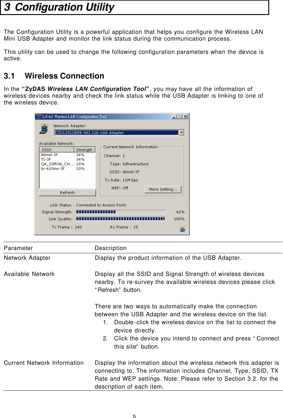  6 3 Configuration Utility   The Configuration Utility is a powerful application that helps you configure the Wireless LAN Mini USB Adapter and monitor the link status during the communication process.  This utility can be used to change the following configuration parameters when the device is active.  3.1 Wireless Connection In the “ZyDAS Wireless LAN Configuration Tool”, you may have all the information of wireless devices nearby and check the link status while the USB Adapter is linking to one of the wireless device.     Parameter Description Network Adapter Display the product information of the USB Adapter.    Available Network Display all the SSID and Signal Strength of wireless devices nearby. To re-survey the available wireless devices please click “Refresh” button.  There are two ways to automatically make the connection between the USB Adapter and the wireless device on the list. 1. Double-click the wireless device on the list to connect the device directly. 2. Click the device you intend to connect and press “Connect this site“ button.     Current Network Information Display the information about the wireless network this adapter is connecting to. The information includes Channel, Type, SSID, TX Rate and WEP settings. Note: Please refer to Section 3.2. for the description of each item.   