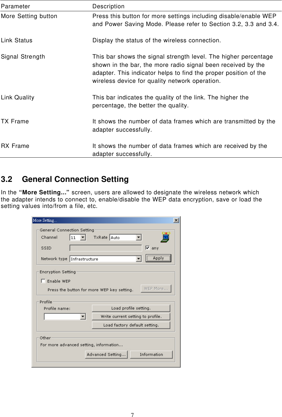  7  Parameter Description More Setting button Press this button for more settings including disable/enable WEP and Power Saving Mode. Please refer to Section 3.2, 3.3 and 3.4.    Link Status Display the status of the wireless connection.    Signal Strength This bar shows the signal strength level. The higher percentage shown in the bar, the more radio signal been received by the adapter. This indicator helps to find the proper position of the wireless device for quality network operation.    Link Quality This bar indicates the quality of the link. The higher the percentage, the better the quality.    TX Frame It shows the number of data frames which are transmitted by the adapter successfully.    RX Frame It shows the number of data frames which are received by the adapter successfully.  3.2 General Connection Setting In the “More Setting...” screen, users are allowed to designate the wireless network which the adapter intends to connect to, enable/disable the WEP data encryption, save or load the setting values into/from a file, etc.         