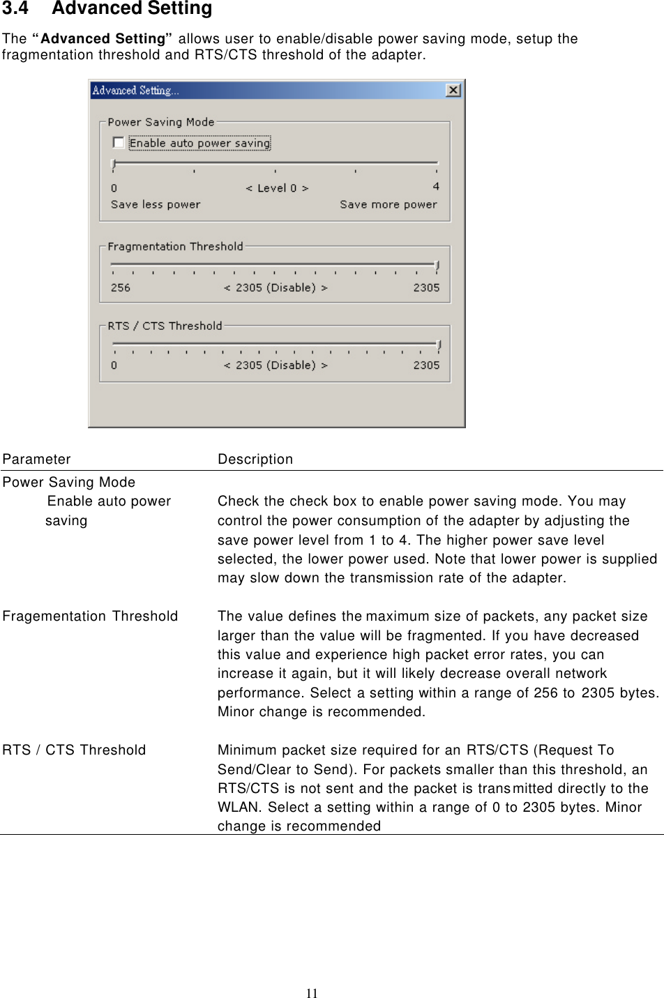  11 3.4 Advanced Setting The “Advanced Setting” allows user to enable/disable power saving mode, setup the fragmentation threshold and RTS/CTS threshold of the adapter.    Parameter Description Power Saving Mode             Enable auto power saving Check the check box to enable power saving mode. You may control the power consumption of the adapter by adjusting the save power level from 1 to 4. The higher power save level selected, the lower power used. Note that lower power is supplied may slow down the transmission rate of the adapter.    Fragementation Threshold The value defines the maximum size of packets, any packet size larger than the value will be fragmented. If you have decreased this value and experience high packet error rates, you can increase it again, but it will likely decrease overall network performance. Select a setting within a range of 256 to 2305 bytes. Minor change is recommended.    RTS / CTS Threshold Minimum packet size required for an RTS/CTS (Request To Send/Clear to Send). For packets smaller than this threshold, an RTS/CTS is not sent and the packet is transmitted directly to the WLAN. Select a setting within a range of 0 to 2305 bytes. Minor change is recommended 