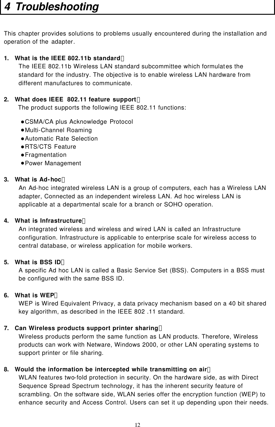  12 4 Troubleshooting  This chapter provides solutions to problems usually encountered during the installation and operation of the adapter.   1. What is the IEEE 802.11b standard？ The IEEE 802.11b Wireless LAN standard subcommittee which formulates the standard for the industry. The objective is to enable wireless LAN hardware from different manufactures to communicate.  2. What does IEEE  802.11 feature support？ The product supports the following IEEE 802.11 functions: l CSMA/CA plus Acknowledge Protocol l Multi-Channel Roaming l Automatic Rate Selection l RTS/CTS Feature l Fragmentation l Power Management  3. What is Ad-hoc？ An Ad-hoc integrated wireless LAN is a group of computers, each has a Wireless LAN adapter, Connected as an independent wireless LAN. Ad hoc wireless LAN is applicable at a departmental scale for a branch or SOHO operation.  4. What is Infrastructure？ An integrated wireless and wireless and wired LAN is called an Infrastructure configuration. Infrastructure is applicable to enterprise scale for wireless access to central database, or wireless application for mobile workers.  5. What is BSS ID？ A specific Ad hoc LAN is called a Basic Service Set (BSS). Computers in a BSS must be configured with the same BSS ID.  6. What is WEP？ WEP is Wired Equivalent Privacy, a data privacy mechanism based on a 40 bit shared key algorithm, as described in the IEEE 802 .11 standard.  7. Can Wireless products support printer sharing？  Wireless products perform the same function as LAN products. Therefore, Wireless products can work with Netware, Windows 2000, or other LAN operating systems to support printer or file sharing.  8. Would the information be intercepted while transmitting on air？ WLAN features two-fold protection in security. On the hardware side, as with Direct Sequence Spread Spectrum technology, it has the inherent security feature of scrambling. On the software side, WLAN series offer the encryption function (WEP) to enhance security and Access Control. Users can set it up depending upon their needs.  