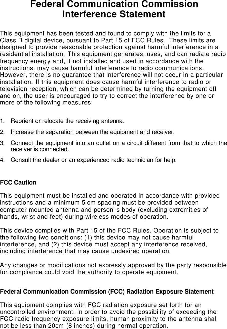   Federal Communication Commission Interference Statement  This equipment has been tested and found to comply with the limits for a Class B digital device, pursuant to Part 15 of FCC Rules.  These limits are designed to provide reasonable protection against harmful interference in a residential installation. This equipment generates, uses, and can radiate radio frequency energy and, if not installed and used in accordance with the instructions, may cause harmful interference to radio communications.  However, there is no guarantee that interference will not occur in a particular installation. If this equipment does cause harmful interference to radio or television reception, which can be determined by turning the equipment off and on, the user is encouraged to try to correct the interference by one or more of the following measures:    1. Reorient or relocate the receiving antenna. 2. Increase the separation between the equipment and receiver. 3. Connect the equipment into an outlet on a circuit different from that to which the receiver is connected. 4. Consult the dealer or an experienced radio technician for help.  FCC Caution  This equipment must be installed and operated in accordance with provided instructions and a minimum 5 cm spacing must be provided between computer mounted antenna and person’s body (excluding extremities of hands, wrist and feet) during wireless modes of operation.  This device complies with Part 15 of the FCC Rules. Operation is subject to the following two conditions: (1) this device may not cause harmful interference, and (2) this device must accept any interference received, including interference that may cause undesired operation.    Any changes or modifications not expressly approved by the party responsible for compliance could void the authority to operate equipment.  Federal Communication Commission (FCC) Radiation Exposure Statement  This equipment complies with FCC radiation exposure set forth for an uncontrolled environment. In order to avoid the possibility of exceeding the FCC radio frequency exposure limits, human proximity to the antenna shall not be less than 20cm (8 inches) during normal operation.   