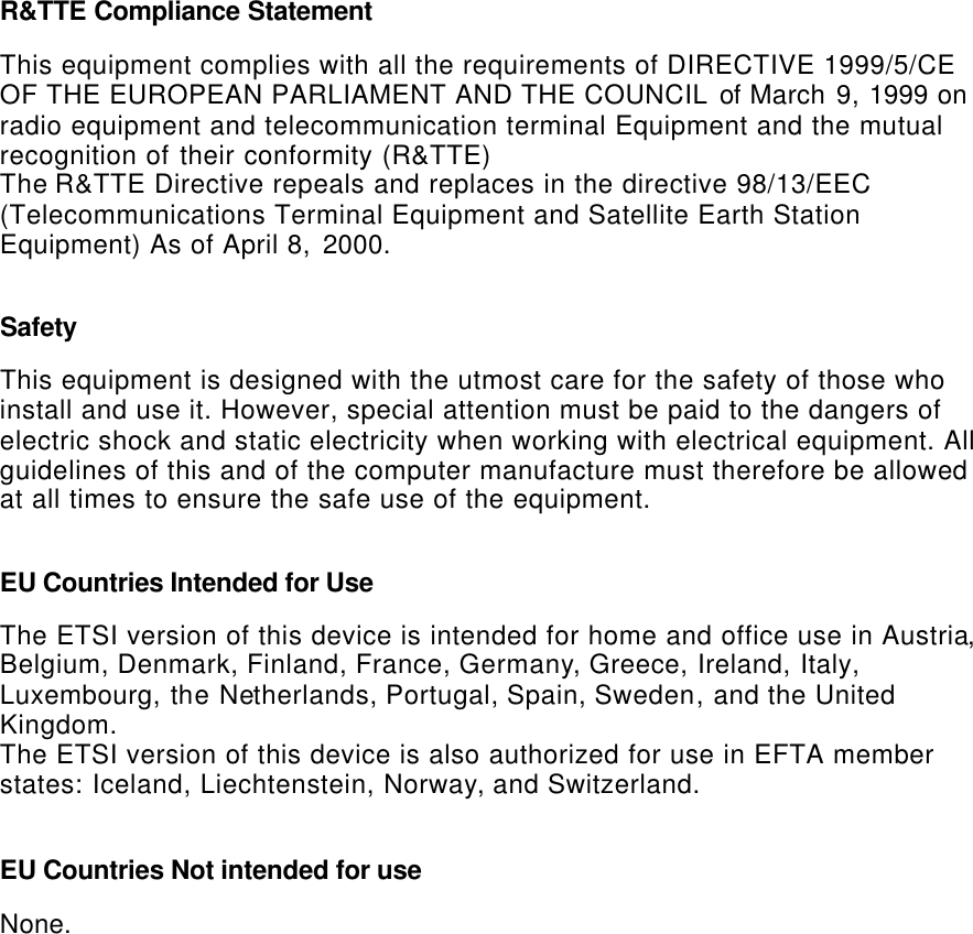   R&amp;TTE Compliance Statement  This equipment complies with all the requirements of DIRECTIVE 1999/5/CE OF THE EUROPEAN PARLIAMENT AND THE COUNCIL of March 9, 1999 on radio equipment and telecommunication terminal Equipment and the mutual recognition of their conformity (R&amp;TTE) The R&amp;TTE Directive repeals and replaces in the directive 98/13/EEC (Telecommunications Terminal Equipment and Satellite Earth Station Equipment) As of April 8, 2000.  Safety  This equipment is designed with the utmost care for the safety of those who install and use it. However, special attention must be paid to the dangers of electric shock and static electricity when working with electrical equipment. All guidelines of this and of the computer manufacture must therefore be allowed at all times to ensure the safe use of the equipment.  EU Countries Intended for Use   The ETSI version of this device is intended for home and office use in Austria, Belgium, Denmark, Finland, France, Germany, Greece, Ireland, Italy, Luxembourg, the Netherlands, Portugal, Spain, Sweden, and the United Kingdom. The ETSI version of this device is also authorized for use in EFTA member states: Iceland, Liechtenstein, Norway, and Switzerland.  EU Countries Not intended for use   None.  