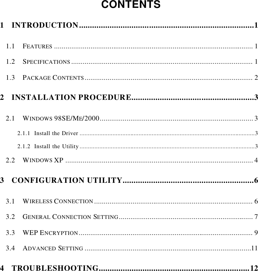    CONTENTS  1 INTRODUCTION................................................................................1 1.1 FEATURES ........................................................................................................ 1 1.2 SPECIFICATIONS ............................................................................................... 1 1.3 PACKAGE CONTENTS........................................................................................ 2 2 INSTALLATION PROCEDURE........................................................3 2.1 WINDOWS 98SE/ME/2000................................................................................ 3 2.1.1 Install the Driver ...........................................................................................................3 2.1.2 Install the Utility...........................................................................................................3 2.2 WINDOWS XP.................................................................................................. 4 3 CONFIGURATION UTILITY............................................................6 3.1 WIRELESS CONNECTION ................................................................................... 6 3.2 GENERAL CONNECTION  SETTING...................................................................... 7 3.3 WEP ENCRYPTION........................................................................................... 9 3.4 ADVANCED SETTING .......................................................................................11 4 TROUBLESHOOTING.....................................................................12      