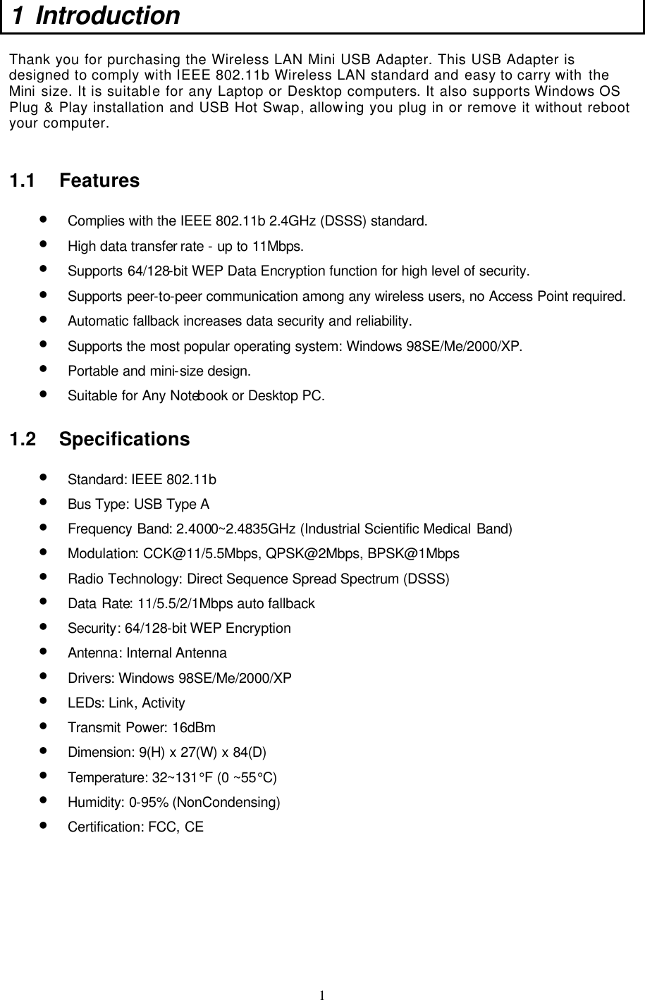  1 1 Introduction  Thank you for purchasing the Wireless LAN Mini USB Adapter. This USB Adapter is designed to comply with IEEE 802.11b Wireless LAN standard and easy to carry with the Mini size. It is suitable for any Laptop or Desktop computers. It also supports Windows OS Plug &amp; Play installation and USB Hot Swap, allowing you plug in or remove it without reboot your computer.  1.1 Features • Complies with the IEEE 802.11b 2.4GHz (DSSS) standard. • High data transfer rate - up to 11Mbps. • Supports 64/128-bit WEP Data Encryption function for high level of security. • Supports peer-to-peer communication among any wireless users, no Access Point required. • Automatic fallback increases data security and reliability.  • Supports the most popular operating system: Windows 98SE/Me/2000/XP. • Portable and mini-size design. • Suitable for Any Notebook or Desktop PC. 1.2 Specifications • Standard: IEEE 802.11b • Bus Type: USB Type A • Frequency Band: 2.4000~2.4835GHz (Industrial Scientific Medical Band) • Modulation: CCK@11/5.5Mbps, QPSK@2Mbps, BPSK@1Mbps • Radio Technology: Direct Sequence Spread Spectrum (DSSS) • Data Rate: 11/5.5/2/1Mbps auto fallback • Security: 64/128-bit WEP Encryption • Antenna: Internal Antenna • Drivers: Windows 98SE/Me/2000/XP • LEDs: Link, Activity • Transmit Power: 16dBm • Dimension: 9(H) x 27(W) x 84(D) • Temperature: 32~131°F (0 ~55°C) • Humidity: 0-95% (NonCondensing) • Certification: FCC, CE         