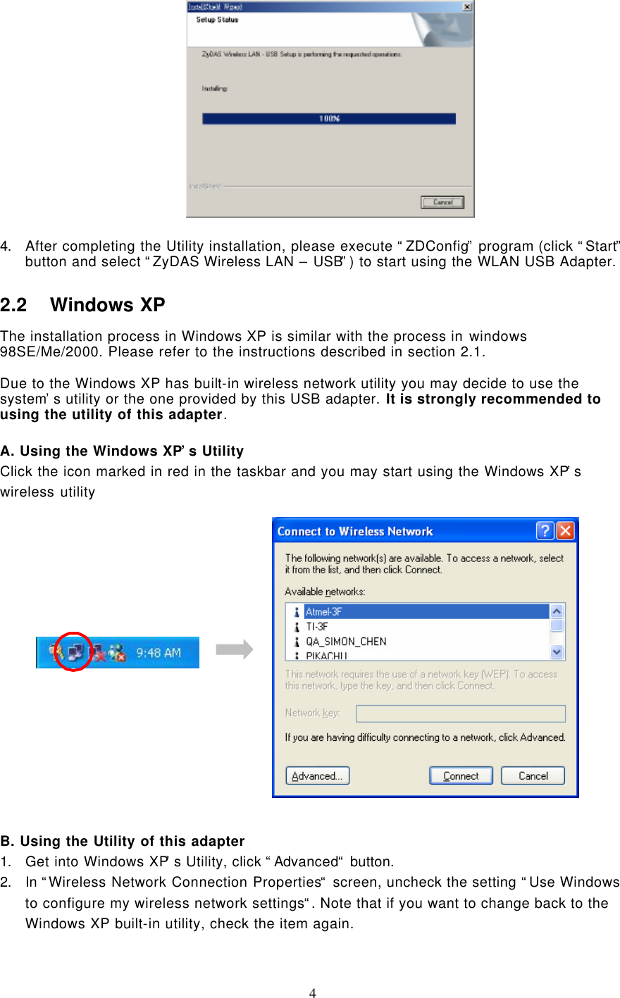  4    4. After completing the Utility installation, please execute “ZDConfig” program (click “Start” button and select “ZyDAS Wireless LAN – USB”) to start using the WLAN USB Adapter. 2.2 Windows XP The installation process in Windows XP is similar with the process in windows 98SE/Me/2000. Please refer to the instructions described in section 2.1.  Due to the Windows XP has built-in wireless network utility you may decide to use the system’s utility or the one provided by this USB adapter. It is strongly recommended to using the utility of this adapter.  A. Using the Windows XP’s Utility Click the icon marked in red in the taskbar and you may start using the Windows XP’s wireless utility                                                                                                                     B. Using the Utility of this adapter 1. Get into Windows XP’s Utility, click “Advanced“ button. 2. In “Wireless Network Connection Properties“ screen, uncheck the setting “Use Windows to configure my wireless network settings“. Note that if you want to change back to the Windows XP built-in utility, check the item again.    