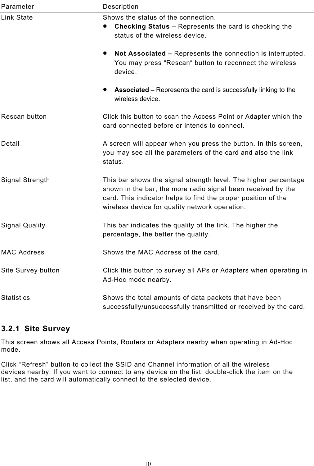  10  Parameter Description Link State  Shows the status of the connection. •  Checking Status – Represents the card is checking the status of the wireless device.  •  Not Associated – Represents the connection is interrupted. You may press “Rescan“ button to reconnect the wireless device.  •  Associated – Represents the card is successfully linking to the wireless device.   Rescan button  Click this button to scan the Access Point or Adapter which the card connected before or intends to connect.   Detail  A screen will appear when you press the button. In this screen, you may see all the parameters of the card and also the link status.   Signal Strength  This bar shows the signal strength level. The higher percentage shown in the bar, the more radio signal been received by the card. This indicator helps to find the proper position of the wireless device for quality network operation.   Signal Quality  This bar indicates the quality of the link. The higher the percentage, the better the quality.   MAC Address  Shows the MAC Address of the card.   Site Survey button  Click this button to survey all APs or Adapters when operating in Ad-Hoc mode nearby.    Statistics  Shows the total amounts of data packets that have been successfully/unsuccessfully transmitted or received by the card.  3.2.1 Site Survey This screen shows all Access Points, Routers or Adapters nearby when operating in Ad-Hoc mode.   Click “Refresh” button to collect the SSID and Channel information of all the wireless devices nearby. If you want to connect to any device on the list, double-click the item on the list, and the card will automatically connect to the selected device.          