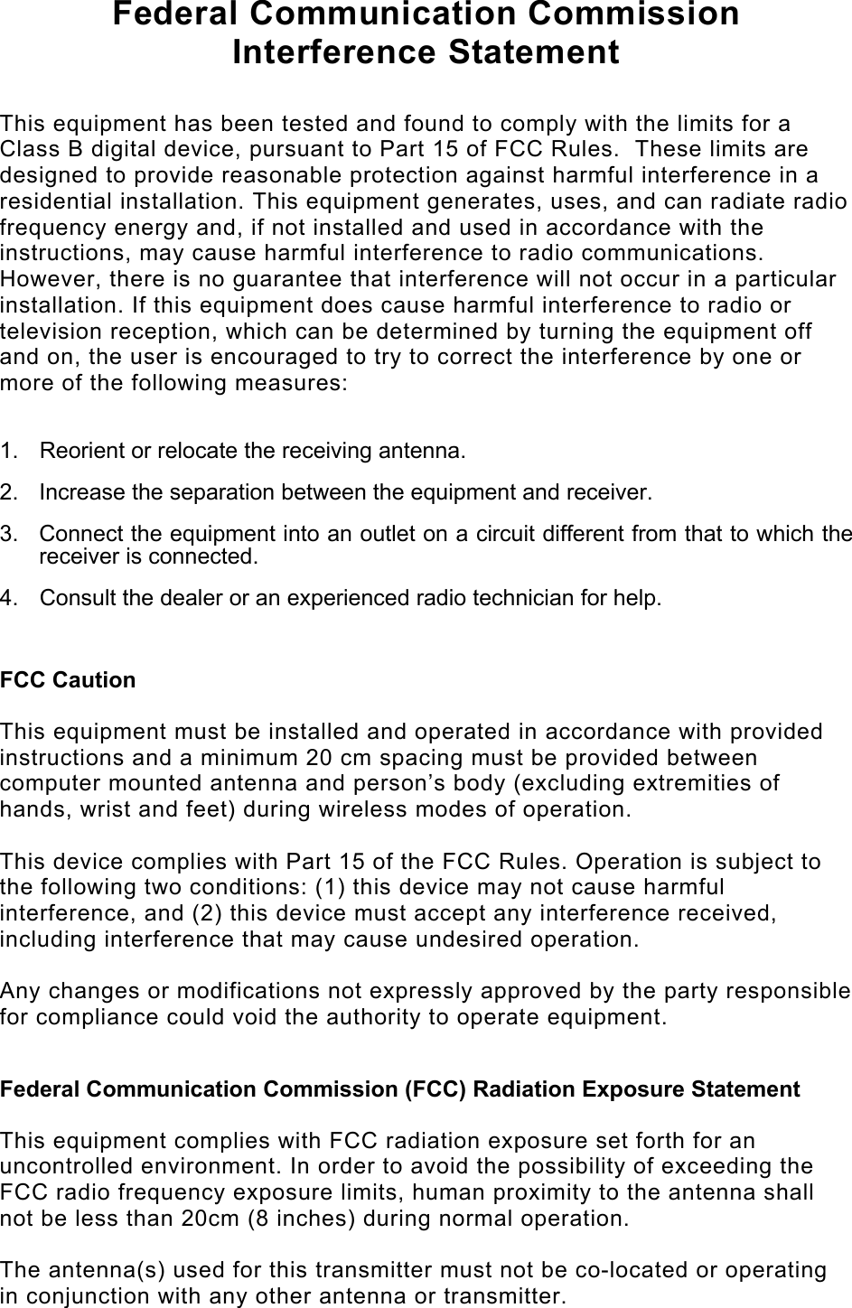   Federal Communication Commission Interference Statement  This equipment has been tested and found to comply with the limits for a Class B digital device, pursuant to Part 15 of FCC Rules.  These limits are designed to provide reasonable protection against harmful interference in a residential installation. This equipment generates, uses, and can radiate radio frequency energy and, if not installed and used in accordance with the instructions, may cause harmful interference to radio communications.  However, there is no guarantee that interference will not occur in a particular installation. If this equipment does cause harmful interference to radio or television reception, which can be determined by turning the equipment off and on, the user is encouraged to try to correct the interference by one or more of the following measures:    1.  Reorient or relocate the receiving antenna. 2.  Increase the separation between the equipment and receiver. 3.  Connect the equipment into an outlet on a circuit different from that to which the receiver is connected. 4.  Consult the dealer or an experienced radio technician for help.  FCC Caution  This equipment must be installed and operated in accordance with provided instructions and a minimum 20 cm spacing must be provided between computer mounted antenna and person’s body (excluding extremities of hands, wrist and feet) during wireless modes of operation.  This device complies with Part 15 of the FCC Rules. Operation is subject to the following two conditions: (1) this device may not cause harmful interference, and (2) this device must accept any interference received, including interference that may cause undesired operation.   Any changes or modifications not expressly approved by the party responsible for compliance could void the authority to operate equipment.  Federal Communication Commission (FCC) Radiation Exposure Statement  This equipment complies with FCC radiation exposure set forth for an uncontrolled environment. In order to avoid the possibility of exceeding the FCC radio frequency exposure limits, human proximity to the antenna shall not be less than 20cm (8 inches) during normal operation.  The antenna(s) used for this transmitter must not be co-located or operating in conjunction with any other antenna or transmitter. 