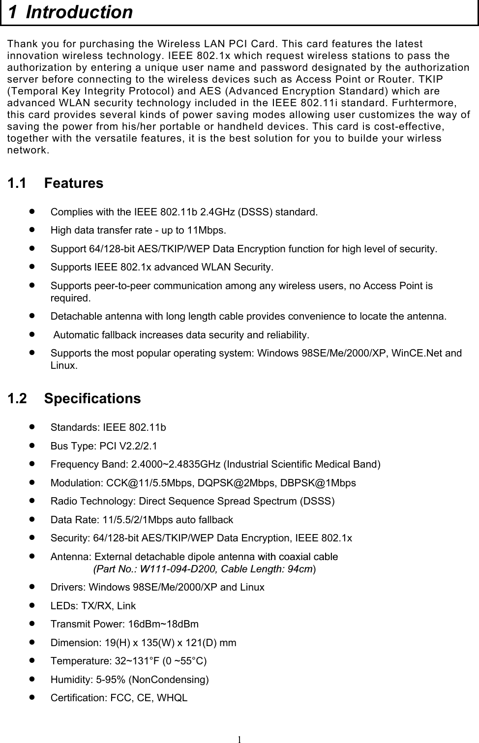  1 1 Introduction  Thank you for purchasing the Wireless LAN PCI Card. This card features the latest innovation wireless technology. IEEE 802.1x which request wireless stations to pass the authorization by entering a unique user name and password designated by the authorization server before connecting to the wireless devices such as Access Point or Router. TKIP (Temporal Key Integrity Protocol) and AES (Advanced Encryption Standard) which are advanced WLAN security technology included in the IEEE 802.11i standard. Furhtermore, this card provides several kinds of power saving modes allowing user customizes the way of saving the power from his/her portable or handheld devices. This card is cost-effective, together with the versatile features, it is the best solution for you to builde your wirless network. 1.1 Features •  Complies with the IEEE 802.11b 2.4GHz (DSSS) standard. •  High data transfer rate - up to 11Mbps. •  Support 64/128-bit AES/TKIP/WEP Data Encryption function for high level of security. •  Supports IEEE 802.1x advanced WLAN Security. •  Supports peer-to-peer communication among any wireless users, no Access Point is required. •  Detachable antenna with long length cable provides convenience to locate the antenna. •   Automatic fallback increases data security and reliability.  •  Supports the most popular operating system: Windows 98SE/Me/2000/XP, WinCE.Net and Linux. 1.2 Specifications •  Standards: IEEE 802.11b •  Bus Type: PCI V2.2/2.1 •  Frequency Band: 2.4000~2.4835GHz (Industrial Scientific Medical Band) •  Modulation: CCK@11/5.5Mbps, DQPSK@2Mbps, DBPSK@1Mbps •  Radio Technology: Direct Sequence Spread Spectrum (DSSS) •  Data Rate: 11/5.5/2/1Mbps auto fallback  •  Security: 64/128-bit AES/TKIP/WEP Data Encryption, IEEE 802.1x •  Antenna: External detachable dipole antenna with coaxial cable                 (Part No.: W111-094-D200, Cable Length: 94cm) •  Drivers: Windows 98SE/Me/2000/XP and Linux •  LEDs: TX/RX, Link •  Transmit Power: 16dBm~18dBm •  Dimension: 19(H) x 135(W) x 121(D) mm •  Temperature: 32~131°F (0 ~55°C) •  Humidity: 5-95% (NonCondensing) •  Certification: FCC, CE, WHQL  